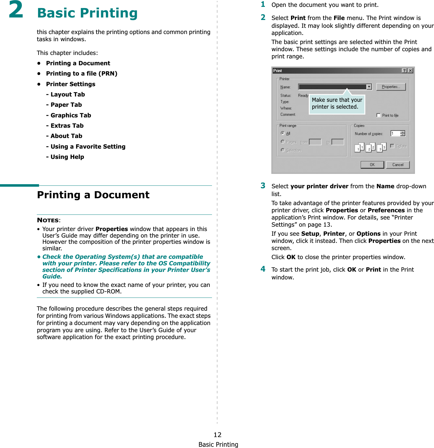 Basic Printing122Basic Printing this chapter explains the printing options and common printing tasks in windows. This chapter includes:• Printing a Document• Printing to a file (PRN)•Printer Settings- Layout Tab- Paper Tab- Graphics Tab- Extras Tab- About Tab- Using a Favorite Setting- Using HelpPrinting a DocumentNOTES:• Your printer driver Properties window that appears in this User’s Guide may differ depending on the printer in use. However the composition of the printer properties window is similar.• Check the Operating System(s) that are compatible with your printer. Please refer to the OS Compatibility section of Printer Specifications in your Printer User’s Guide.• If you need to know the exact name of your printer, you can check the supplied CD-ROM.The following procedure describes the general steps required for printing from various Windows applications. The exact steps for printing a document may vary depending on the application program you are using. Refer to the User’s Guide of your software application for the exact printing procedure.1Open the document you want to print.2Select Print from the File menu. The Print window is displayed. It may look slightly different depending on your application. The basic print settings are selected within the Print window. These settings include the number of copies and print range.3Select your printer driver from the Name drop-down list.To take advantage of the printer features provided by your printer driver, click Properties or Preferences in the application’s Print window. For details, see “Printer Settings” on page 13.If you see Setup,Printer, or Options in your Print window, click it instead. Then click Properties on the next screen.Click OK to close the printer properties window.4To start the print job, click OK or Print in the Print window.Make sure that your printer is selected.