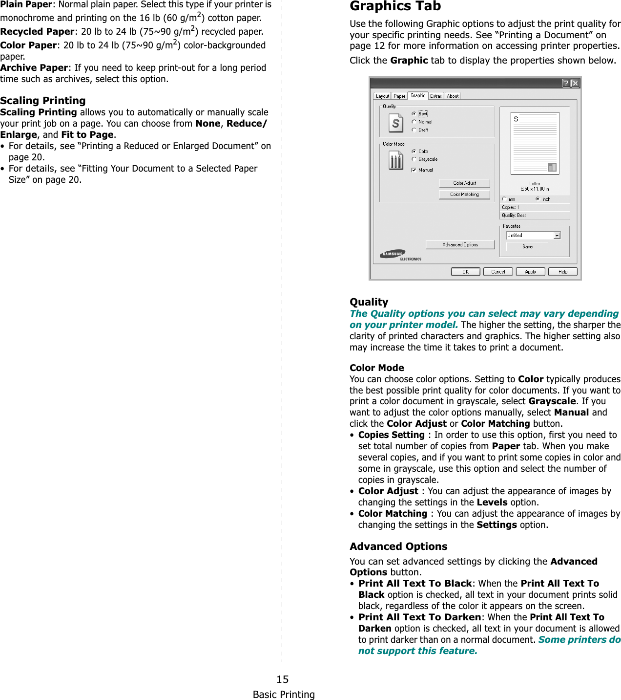 Basic Printing15Plain Paper: Normal plain paper. Select this type if your printer is monochrome and printing on the 16 lb (60 g/m2) cotton paper. Recycled Paper: 20 lb to 24 lb (75~90 g/m2) recycled paper.Color Paper: 20 lb to 24 lb (75~90 g/m2) color-backgrounded paper.  Archive Paper: If you need to keep print-out for a long period time such as archives, select this option.Scaling PrintingScaling Printing allows you to automatically or manually scale your print job on a page. You can choose from None,Reduce/Enlarge, and Fit to Page.•For details, see “Printing a Reduced or Enlarged Document” on page 20.•For details, see “Fitting Your Document to a Selected Paper Size” on page 20.Graphics TabUse the following Graphic options to adjust the print quality for your specific printing needs. See “Printing a Document” on page 12 for more information on accessing printer properties. Click the Graphic tab to display the properties shown below. QualityThe Quality options you can select may vary depending on your printer model. The higher the setting, the sharper the clarity of printed characters and graphics. The higher setting also may increase the time it takes to print a document. Color ModeYou can choose color options. Setting to Color typically produces the best possible print quality for color documents. If you want to print a color document in grayscale, select Grayscale. If you want to adjust the color options manually, select Manual and click the Color Adjust or Color Matching button.•Copies Setting : In order to use this option, first you need to set total number of copies from Paper tab. When you make several copies, and if you want to print some copies in color and some in grayscale, use this option and select the number of copies in grayscale.•Color Adjust : You can adjust the appearance of images by changing the settings in the Levels option.•Color Matching : You can adjust the appearance of images by changing the settings in the Settings option.Advanced OptionsYou can set advanced settings by clicking the Advanced Options button. •Print All Text To Black: When the Print All Text To Black option is checked, all text in your document prints solid black, regardless of the color it appears on the screen. •Print All Text To Darken: When the Print All Text To Darken option is checked, all text in your document is allowed to print darker than on a normal document. Some printers do not support this feature. 
