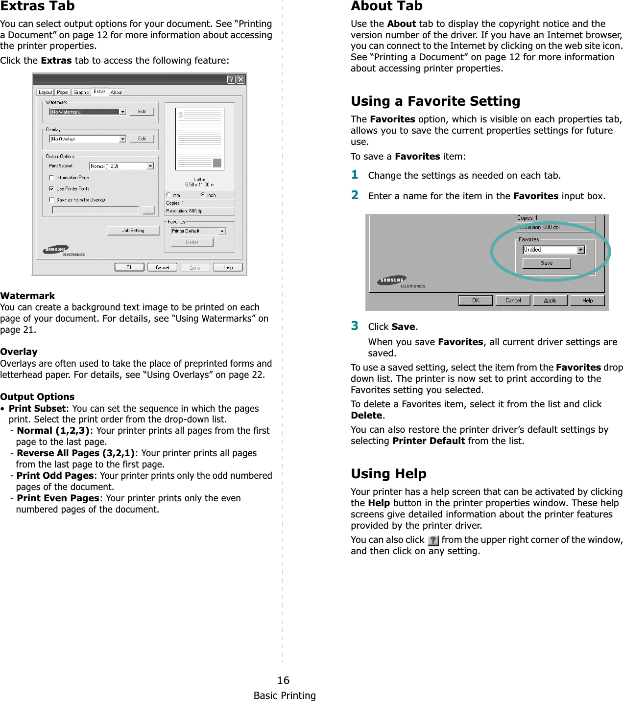 Basic Printing16Extras TabYou can select output options for your document. See “Printing a Document” on page 12 for more information about accessing the printer properties.Click the Extras tab to access the following feature:  WatermarkYou can create a background text image to be printed on each page of your document. For details, see “Using Watermarks” on page 21.OverlayOverlays are often used to take the place of preprinted forms and letterhead paper. For details, see “Using Overlays” on page 22.Output Options•Print Subset: You can set the sequence in which the pages print. Select the print order from the drop-down list.-Normal (1,2,3): Your printer prints all pages from the first page to the last page.-Reverse All Pages (3,2,1): Your printer prints all pages from the last page to the first page.-Print Odd Pages: Your printer prints only the odd numbered pages of the document.-Print Even Pages: Your printer prints only the even numbered pages of the document.About TabUse the About tab to display the copyright notice and the version number of the driver. If you have an Internet browser, you can connect to the Internet by clicking on the web site icon. See “Printing a Document” on page 12 for more information about accessing printer properties.Using a Favorite Setting TheFavorites option, which is visible on each properties tab, allows you to save the current properties settings for future use.To s ave a Favorites item:1Change the settings as needed on each tab. 2Enter a name for the item in the Favorites input box. 3Click Save.When you save Favorites, all current driver settings are saved.To use a saved setting, select the item from the Favorites drop down list. The printer is now set to print according to the Favorites setting you selected. To delete a Favorites item, select it from the list and click Delete.You can also restore the printer driver’s default settings by selectingPrinter Default from the list. Using HelpYour printer has a help screen that can be activated by clicking theHelp button in the printer properties window. These help screens give detailed information about the printer features provided by the printer driver.You can also click   from the upper right corner of the window, and then click on any setting. 