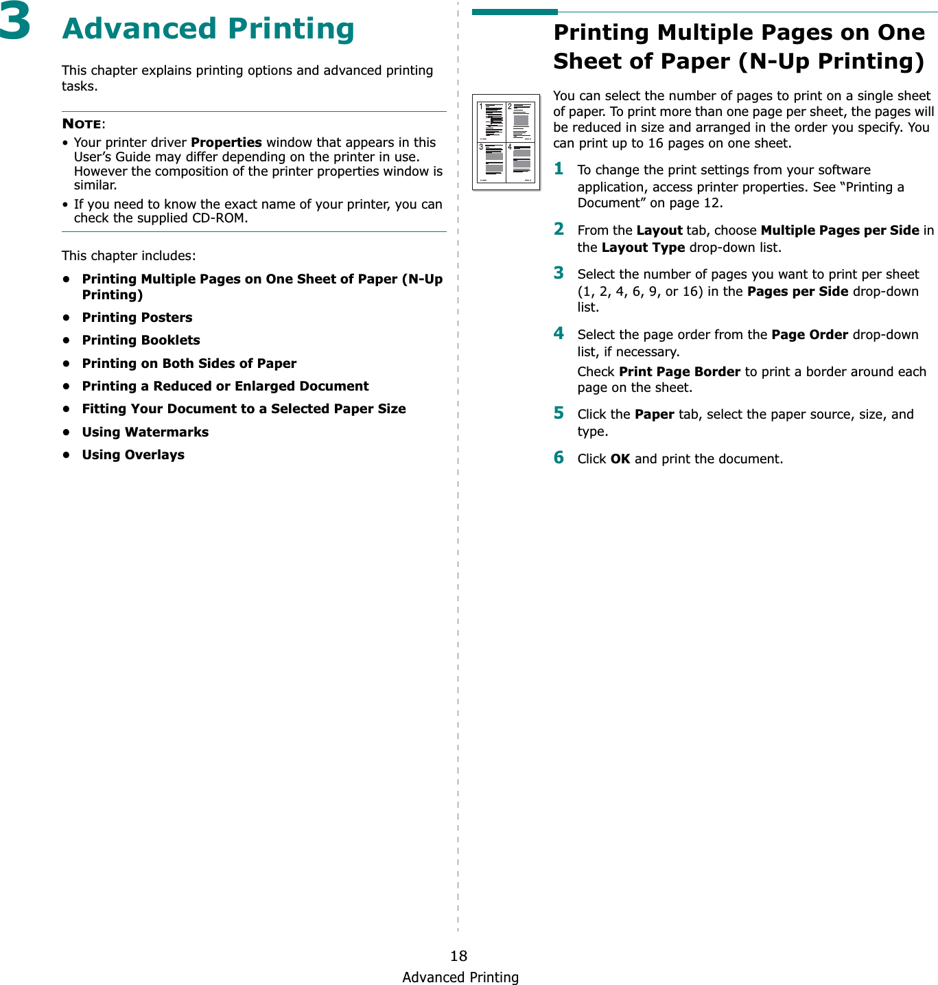Advanced Printing183Advanced PrintingThis chapter explains printing options and advanced printing tasks. NOTE:• Your printer driver Properties window that appears in this User’s Guide may differ depending on the printer in use. However the composition of the printer properties window is similar.• If you need to know the exact name of your printer, you can check the supplied CD-ROM.This chapter includes:• Printing Multiple Pages on One Sheet of Paper (N-Up Printing)•Printing Posters•Printing Booklets• Printing on Both Sides of Paper• Printing a Reduced or Enlarged Document• Fitting Your Document to a Selected Paper Size• Using Watermarks• Using OverlaysPrinting Multiple Pages on One Sheet of Paper (N-Up Printing) You can select the number of pages to print on a single sheet of paper. To print more than one page per sheet, the pages will be reduced in size and arranged in the order you specify. You can print up to 16 pages on one sheet.  1To change the print settings from your software application, access printer properties. See “Printing a Document” on page 12.2From the Layout tab, choose Multiple Pages per Side in the Layout Type drop-down list. 3Select the number of pages you want to print per sheet (1, 2, 4, 6, 9, or 16) in the Pages per Side drop-down list.4Select the page order from the Page Order drop-down list, if necessary.Check Print Page Border to print a border around each page on the sheet. 5Click the Paper tab, select the paper source, size, and type.6Click OK and print the document. 1 23 4