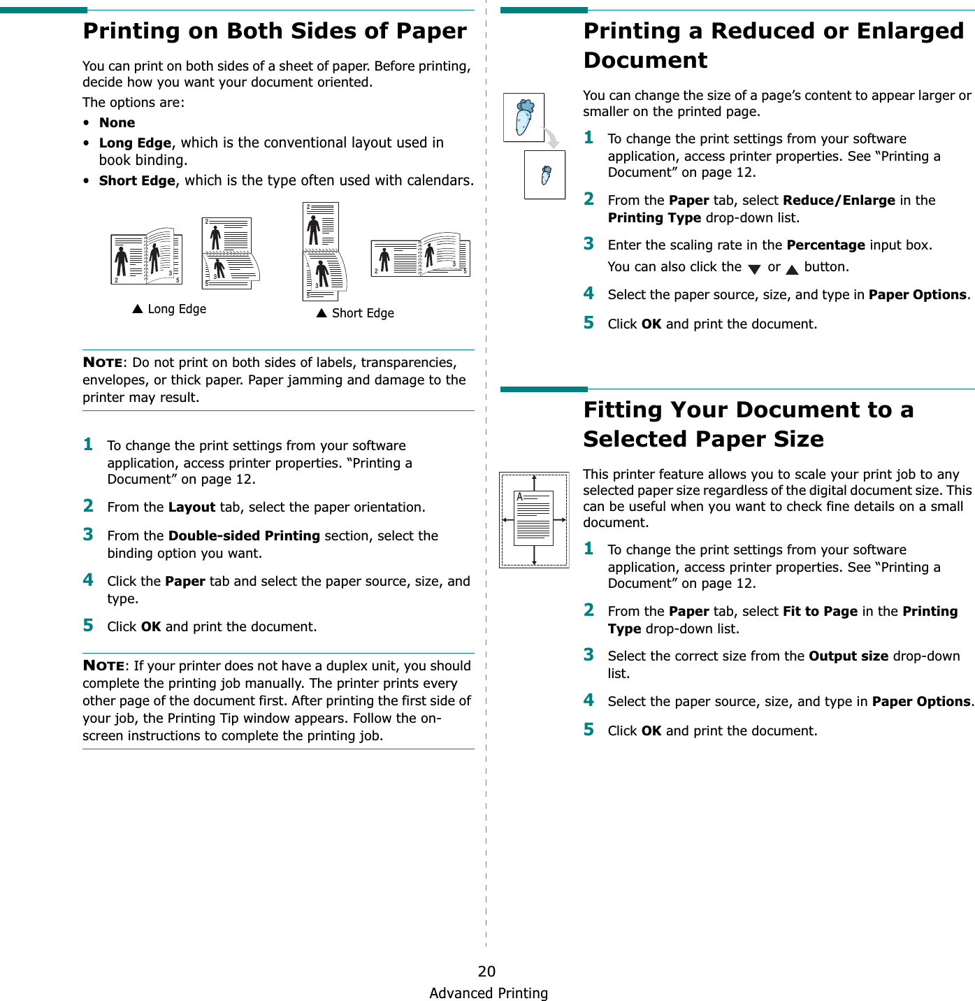 Advanced Printing20Printing on Both Sides of PaperYou can print on both sides of a sheet of paper. Before printing, decide how you want your document oriented.The options are:•None•Long Edge, which is the conventional layout used in book binding.•Short Edge, which is the type often used with calendars.NOTE: Do not print on both sides of labels, transparencies, envelopes, or thick paper. Paper jamming and damage to the printer may result. 1To change the print settings from your software application, access printer properties. “Printing a Document” on page 12.2From the Layout tab, select the paper orientation.3From the Double-sided Printing section, select the binding option you want.     4Click the Paper tab and select the paper source, size, and type.5Click OK and print the document.NOTE: If your printer does not have a duplex unit, you should complete the printing job manually. The printer prints every other page of the document first. After printing the first side of your job, the Printing Tip window appears. Follow the on-screen instructions to complete the printing job. Long Edge▲ Short Edge▲253253253253Printing a Reduced or Enlarged DocumentYou can change the size of a page’s content to appear larger or smaller on the printed page. 1To change the print settings from your software application, access printer properties. See “Printing a Document” on page 12. 2From the Paper tab, select Reduce/Enlarge in the Printing Type drop-down list. 3Enter the scaling rate in the Percentage input box.You can also click the   or   button.4Select the paper source, size, and type in Paper Options.5Click OK and print the document. Fitting Your Document to a Selected Paper SizeThis printer feature allows you to scale your print job to any selected paper size regardless of the digital document size. This can be useful when you want to check fine details on a small document. 1To change the print settings from your software application, access printer properties. See “Printing a Document” on page 12.2From the Paper tab, select Fit to Page in the Printing Type drop-down list. 3Select the correct size from the Output size drop-down list.4Select the paper source, size, and type in Paper Options.5Click OK and print the document.A