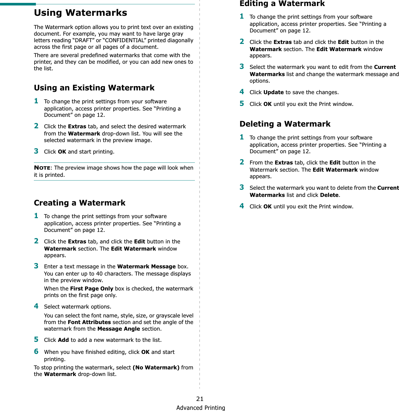 Advanced Printing21Using WatermarksThe Watermark option allows you to print text over an existing document. For example, you may want to have large gray letters reading “DRAFT” or “CONFIDENTIAL” printed diagonally across the first page or all pages of a document. There are several predefined watermarks that come with the printer, and they can be modified, or you can add new ones to the list. Using an Existing Watermark1To change the print settings from your software application, access printer properties. See “Printing a Document” on page 12. 2Click the Extras tab, and select the desired watermark from the Watermark drop-down list. You will see the selected watermark in the preview image. 3Click OK and start printing. NOTE: The preview image shows how the page will look when it is printed.Creating a Watermark1To change the print settings from your software application, access printer properties. See “Printing a Document” on page 12. 2Click the Extras tab, and click the Edit button in the Watermark section. The Edit Watermark window appears. 3Enter a text message in the Watermark Message box. You can enter up to 40 characters. The message displays in the preview window.When the First Page Only box is checked, the watermark prints on the first page only.4Select watermark options. You can select the font name, style, size, or grayscale level from the Font Attributes section and set the angle of the watermark from the Message Angle section. 5Click Add to add a new watermark to the list.   6When you have finished editing, click OK and start printing. To stop printing the watermark, select (No Watermark) from theWatermark drop-down list. Editing a Watermark1To change the print settings from your software application, access printer properties. See “Printing a Document” on page 12. 2Click the Extras tab and click the Edit button in the Watermark section. The Edit Watermark window appears.3Select the watermark you want to edit from the Current Watermarks list and change the watermark message and options. 4Click Update to save the changes.5Click OK until you exit the Print window. Deleting a Watermark1To change the print settings from your software application, access printer properties. See “Printing a Document” on page 12.2From the Extras tab, click the Edit button in the Watermark section. The Edit Watermark window appears. 3Select the watermark you want to delete from the CurrentWatermarks list and click Delete.4Click OK until you exit the Print window.