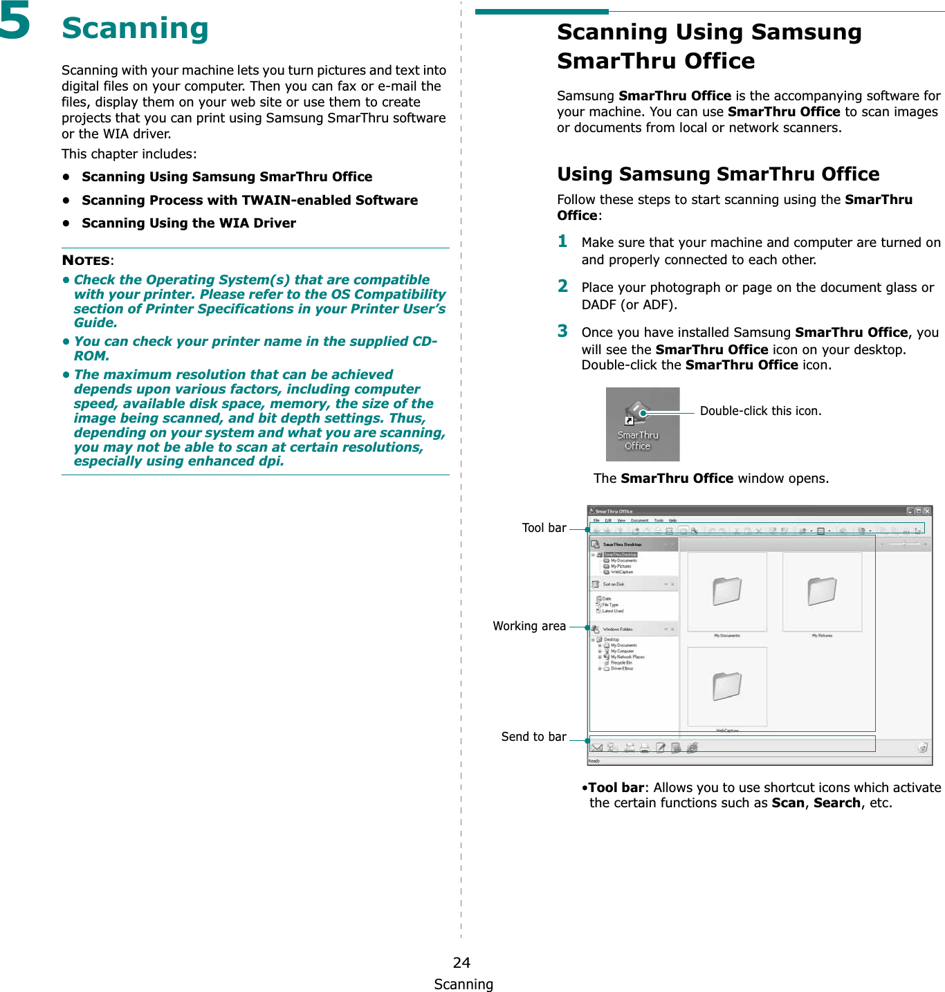 Scanning245ScanningScanning with your machine lets you turn pictures and text into digital files on your computer. Then you can fax or e-mail the files, display them on your web site or use them to create projects that you can print using Samsung SmarThru software or the WIA driver.This chapter includes:• Scanning Using Samsung SmarThru Office• Scanning Process with TWAIN-enabled Software• Scanning Using the WIA DriverNOTES:• Check the Operating System(s) that are compatible with your printer. Please refer to the OS Compatibility section of Printer Specifications in your Printer User’s Guide.• You can check your printer name in the supplied CD-ROM.• The maximum resolution that can be achieved depends upon various factors, including computer speed, available disk space, memory, the size of the image being scanned, and bit depth settings. Thus, depending on your system and what you are scanning, you may not be able to scan at certain resolutions, especially using enhanced dpi.Scanning Using Samsung SmarThru Office Samsung SmarThru Office is the accompanying software for your machine. You can use SmarThru Office to scan images or documents from local or network scanners.Using Samsung SmarThru OfficeFollow these steps to start scanning using the SmarThru Office:1Make sure that your machine and computer are turned on and properly connected to each other. 2Place your photograph or page on the document glass or DADF (or ADF).3Once you have installed Samsung SmarThru Office, you will see the SmarThru Office icon on your desktop. Double-click the SmarThru Office icon.TheSmarThru Office window opens.•Tool bar: Allows you to use shortcut icons which activate the certain functions such as Scan,Search, etc.Double-click this icon.Too l b arWorking areaSend to bar
