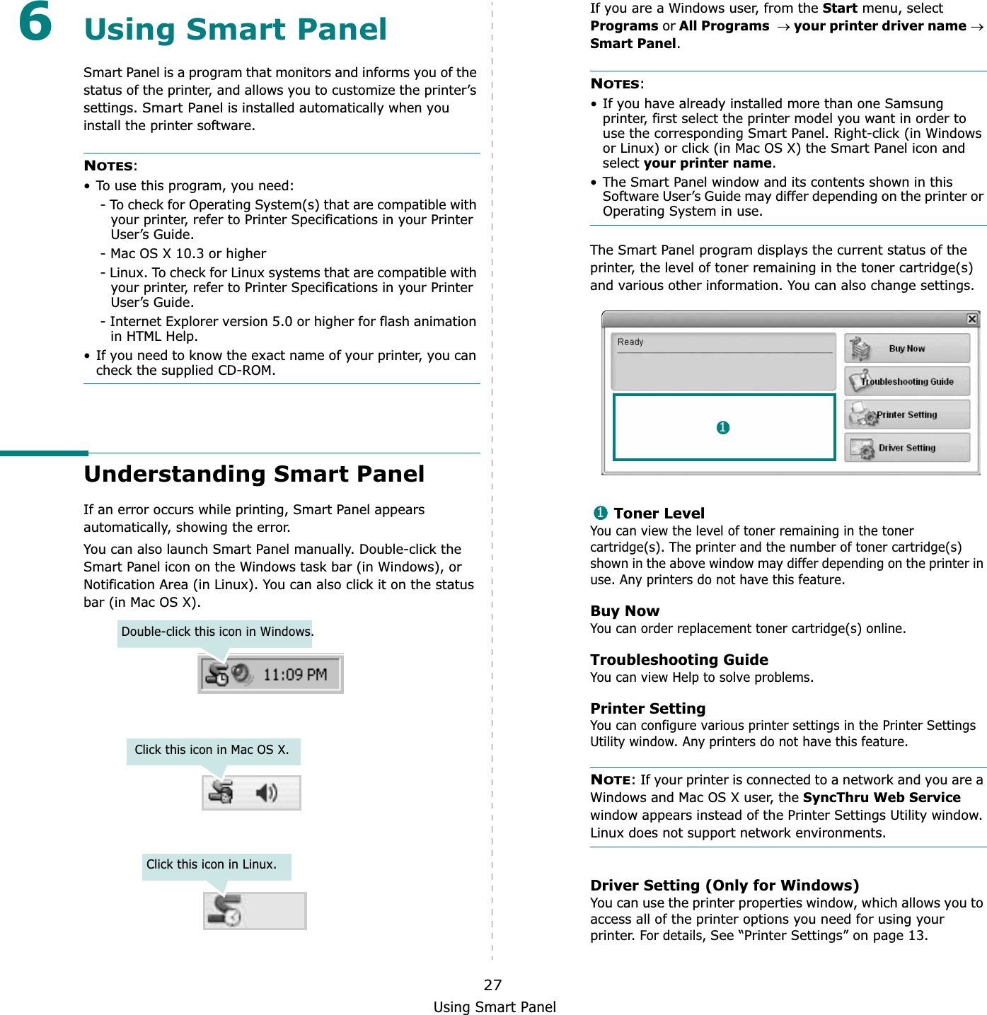 Using Smart Panel276Using Smart PanelSmart Panel is a program that monitors and informs you of the status of the printer, and allows you to customize the printer’s settings.Smart Panel is installed automatically when you install the printer software.NOTES:• To use this program, you need:- To check for Operating System(s) that are compatible with your printer, refer to Printer Specifications in your Printer User’s Guide.- Mac OS X 10.3 or higher- Linux. To check for Linux systems that are compatible with your printer, refer to Printer Specifications in your Printer User’s Guide.- Internet Explorer version 5.0 or higher for flash animation in HTML Help.• If you need to know the exact name of your printer, you can check the supplied CD-ROM.Understanding Smart PanelIf an error occurs while printing, Smart Panel appears automatically, showing the error.You can also launch Smart Panel manually. Double-click the Smart Panel icon on the Windows task bar (in Windows), or Notification Area (in Linux). You can also click it on the status bar (in Mac OS X).Double-click this icon in Windows.Click this icon in Mac OS X.Click this icon in Linux.If you are a Windows user, from the Start menu, select Programs or All Programsoyour printer driver nameoSmart Panel.NOTES:• If you have already installed more than one Samsung printer, first select the printer model you want in order to use the corresponding Smart Panel. Right-click (in Windows or Linux) or click (in Mac OS X) the Smart Panel icon and select your printer name.• The Smart Panel window and its contents shown in this Software User’s Guide may differ depending on the printer or Operating System in use.The Smart Panel program displays the current status of the printer, the level of toner remaining in the toner cartridge(s) and various other information. You can also change settings.Toner LevelYou can view the level of toner remaining in the toner cartridge(s). The printer and the number of toner cartridge(s) shown in the above window may differ depending on the printer in use. Any printers do not have this feature.Buy NowYou can order replacement toner cartridge(s) online.Troubleshooting GuideYou can view Help to solve problems.Printer SettingYou can configure various printer settings in the Printer Settings Utility window. Any printers do not have this feature.NOTE: If your printer is connected to a network and you are a Windows and Mac OS X user, the SyncThru Web Servicewindow appears instead of the Printer Settings Utility window. Linux does not support network environments.Driver Setting (Only for Windows)You can use the printer properties window, which allows you to access all of the printer options you need for using your printer. For details, See “Printer Settings” on page 13.11