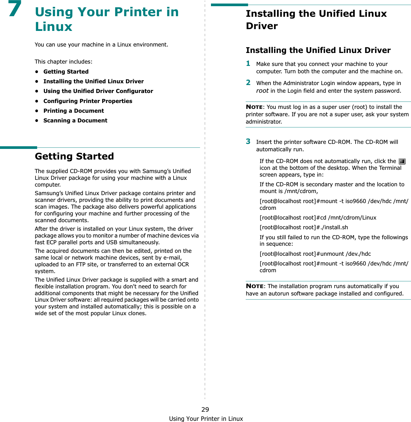 Using Your Printer in Linux297Using Your Printer in LinuxYou can use your machine in a Linux environment. This chapter includes:• Getting Started• Installing the Unified Linux Driver• Using the Unified Driver Configurator• Configuring Printer Properties• Printing a Document• Scanning a DocumentGetting StartedThe supplied CD-ROM provides you with Samsung’s Unified Linux Driver package for using your machine with a Linux computer.Samsung’s Unified Linux Driver package contains printer and scanner drivers, providing the ability to print documents and scan images. The package also delivers powerful applications for configuring your machine and further processing of the scanned documents.After the driver is installed on your Linux system, the driver package allows you to monitor a number of machine devices via fast ECP parallel ports and USB simultaneously. The acquired documents can then be edited, printed on the same local or network machine devices, sent by e-mail, uploaded to an FTP site, or transferred to an external OCR system.The Unified Linux Driver package is supplied with a smart and flexible installation program. You don&apos;t need to search for additional components that might be necessary for the Unified Linux Driver software: all required packages will be carried onto your system and installed automatically; this is possible on a wide set of the most popular Linux clones.Installing the Unified Linux DriverInstalling the Unified Linux Driver1Make sure that you connect your machine to your computer. Turn both the computer and the machine on.2When the Administrator Login window appears, type in root in the Login field and enter the system password.NOTE: You must log in as a super user (root) to install the printer software. If you are not a super user, ask your system administrator.3Insert the printer software CD-ROM. The CD-ROM will automatically run.If the CD-ROM does not automatically run, click the   icon at the bottom of the desktop. When the Terminal screen appears, type in:If the CD-ROM is secondary master and the location to mount is /mnt/cdrom,[root@localhost root]#mount -t iso9660 /dev/hdc /mnt/cdrom[root@localhost root]#cd /mnt/cdrom/Linux[root@localhost root]#./install.sh If you still failed to run the CD-ROM, type the followings in sequence:[root@localhost root]#unmount /dev./hdc[root@localhost root]#mount -t iso9660 /dev/hdc /mnt/cdromNOTE: The installation program runs automatically if you have an autorun software package installed and configured.