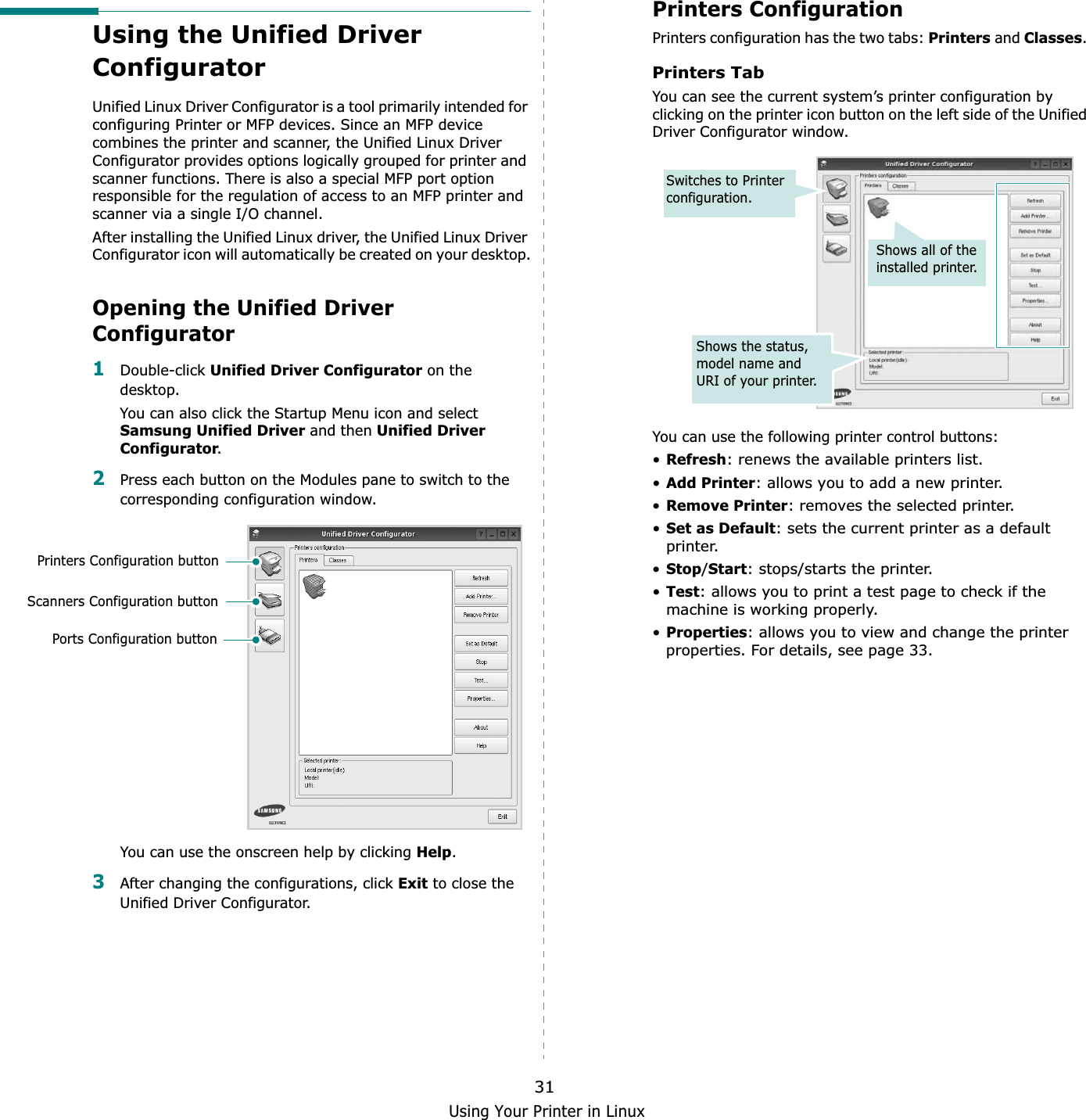 Using Your Printer in Linux31Using the Unified Driver ConfiguratorUnified Linux Driver Configurator is a tool primarily intended for configuring Printer or MFP devices. Since an MFP device combines the printer and scanner, the Unified Linux Driver Configurator provides options logically grouped for printer and scanner functions. There is also a special MFP port option responsible for the regulation of access to an MFP printer and scanner via a single I/O channel.After installing the Unified Linux driver, the Unified Linux Driver Configurator icon will automatically be created on your desktop.Opening the Unified Driver Configurator1Double-click Unified Driver Configurator on the desktop.You can also click the Startup Menu icon and select Samsung Unified Driver and then Unified Driver Configurator.2Press each button on the Modules pane to switch to the corresponding configuration window.   You can use the onscreen help by clicking Help.3After changing the configurations, click Exit to close the Unified Driver Configurator.Printers Configuration buttonScanners Configuration buttonPorts Configuration buttonPrinters ConfigurationPrinters configuration has the two tabs: Printers and Classes.Printers TabYou can see the current system’s printer configuration by clicking on the printer icon button on the left side of the Unified Driver Configurator window.You can use the following printer control buttons:•Refresh: renews the available printers list.•Add Printer: allows you to add a new printer.•Remove Printer: removes the selected printer.•Set as Default: sets the current printer as a default printer.•Stop/Start: stops/starts the printer.•Test: allows you to print a test page to check if the machine is working properly.•Properties: allows you to view and change the printer properties. For details, see page 33.Shows all of the installed printer.Switches to Printer configuration.Shows the status, model name and URI of your printer.