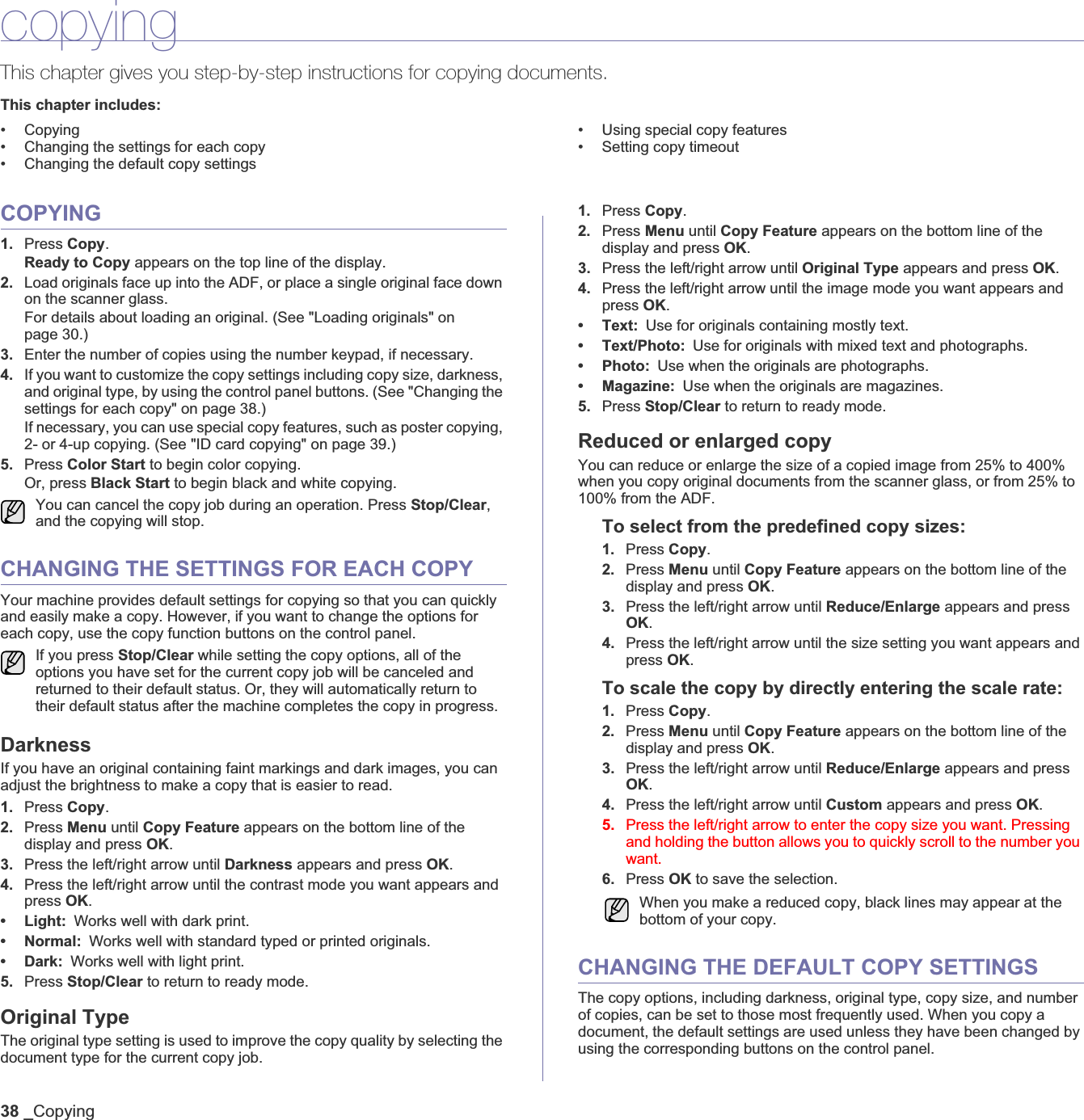 38 _CopyingcopyingThis chapter gives you step-by-step instructions for copying documents.This chapter includes:• Copying• Changing the settings for each copy• Changing the default copy settings• Using special copy features• Setting copy timeoutCOPYING1. Press Copy.Ready to Copy appears on the top line of the display.2. Load originals face up into the ADF, or place a single original face down on the scanner glass.For details about loading an original. (See &quot;Loading originals&quot; on page 30.)3. Enter the number of copies using the number keypad, if necessary.4. If you want to customize the copy settings including copy size, darkness, and original type, by using the control panel buttons. (See &quot;Changing the settings for each copy&quot; on page 38.)If necessary, you can use special copy features, such as poster copying, 2- or 4-up copying. (See &quot;ID card copying&quot; on page 39.)5. Press Color Start to begin color copying. Or, press Black Start to begin black and white copying.CHANGING THE SETTINGS FOR EACH COPYYour machine provides default settings for copying so that you can quickly and easily make a copy. However, if you want to change the options for each copy, use the copy function buttons on the control panel.DarknessIf you have an original containing faint markings and dark images, you can adjust the brightness to make a copy that is easier to read. 1. Press Copy.2. Press Menu until Copy Feature appears on the bottom line of the display and press OK.3. Press the left/right arrow until Darkness appears and press OK.4. Press the left/right arrow until the contrast mode you want appears and press OK.•Light:Works well with dark print.•Normal:Works well with standard typed or printed originals.•Dark:Works well with light print. 5. Press Stop/Clear to return to ready mode.Original TypeThe original type setting is used to improve the copy quality by selecting the document type for the current copy job. 1. Press Copy.2. Press Menu until Copy Feature appears on the bottom line of the display and press OK.3. Press the left/right arrow until Original Type appears and press OK.4. Press the left/right arrow until the image mode you want appears and press OK.•Text:Use for originals containing mostly text.•Text/Photo:Use for originals with mixed text and photographs.•Photo:Use when the originals are photographs.• Magazine: Use when the originals are magazines.5. Press Stop/Clear to return to ready mode.Reduced or enlarged copyYou can reduce or enlarge the size of a copied image from 25% to 400% when you copy original documents from the scanner glass, or from 25% to 100% from the ADF.To select from the predefined copy sizes:1. Press Copy.2. Press Menu until Copy Feature appears on the bottom line of the display and press OK.3. Press the left/right arrow until Reduce/Enlarge appears and press OK.4. Press the left/right arrow until the size setting you want appears and press OK.To scale the copy by directly entering the scale rate:1. Press Copy.2. Press Menu until Copy Feature appears on the bottom line of the display and press OK.3. Press the left/right arrow until Reduce/Enlarge appears and press OK.4. Press the left/right arrow until Custom appears and press OK.5. Press the left/right arrow to enter the copy size you want. Pressing and holding the button allows you to quickly scroll to the number you want.6. Press OK to save the selection.CHANGING THE DEFAULT COPY SETTINGSThe copy options, including darkness, original type, copy size, and number of copies, can be set to those most frequently used. When you copy a document, the default settings are used unless they have been changed by using the corresponding buttons on the control panel.You can cancel the copy job during an operation. Press Stop/Clear,and the copying will stop.If you press Stop/Clear while setting the copy options, all of the options you have set for the current copy job will be canceled and returned to their default status. Or, they will automatically return to their default status after the machine completes the copy in progress. When you make a reduced copy, black lines may appear at the bottom of your copy.