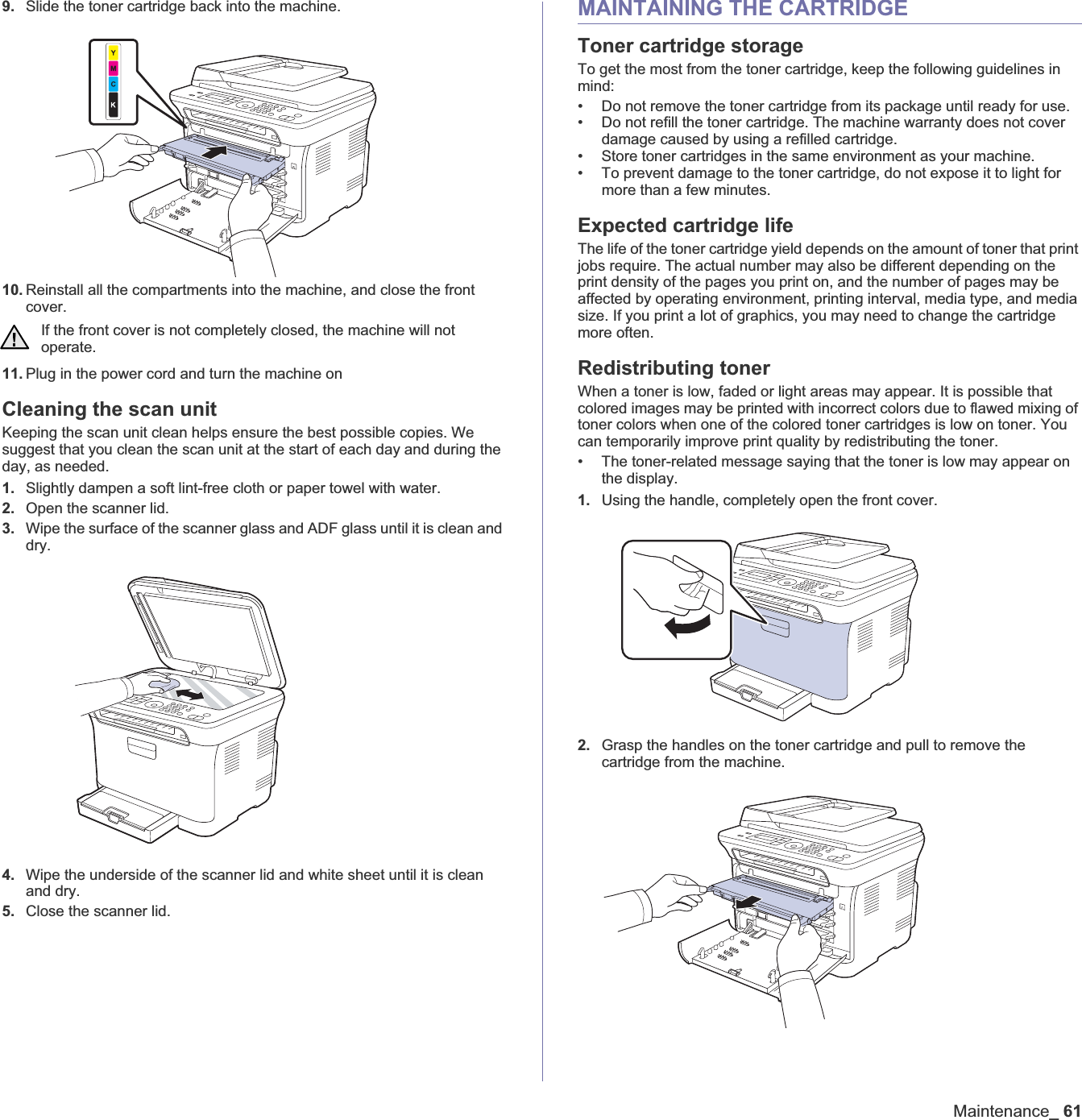 Maintenance_619. Slide the toner cartridge back into the machine.10. Reinstall all the compartments into the machine, and close the front cover.11. Plug in the power cord and turn the machine onCleaning the scan unitKeeping the scan unit clean helps ensure the best possible copies. We suggest that you clean the scan unit at the start of each day and during the day, as needed.1. Slightly dampen a soft lint-free cloth or paper towel with water.2. Open the scanner lid.3. Wipe the surface of the scanner glass and ADF glass until it is clean and dry.4. Wipe the underside of the scanner lid and white sheet until it is clean and dry.5. Close the scanner lid.MAINTAINING THE CARTRIDGEToner cartridge storageTo get the most from the toner cartridge, keep the following guidelines in mind:• Do not remove the toner cartridge from its package until ready for use. • Do not refill the toner cartridge. The machine warranty does not cover damage caused by using a refilled cartridge.• Store toner cartridges in the same environment as your machine.• To prevent damage to the toner cartridge, do not expose it to light for more than a few minutes.Expected cartridge lifeThe life of the toner cartridge yield depends on the amount of toner that print jobs require. The actual number may also be different depending on the print density of the pages you print on, and the number of pages may be affected by operating environment, printing interval, media type, and media size. If you print a lot of graphics, you may need to change the cartridge more often.Redistributing tonerWhen a toner is low, faded or light areas may appear. It is possible that colored images may be printed with incorrect colors due to flawed mixing of toner colors when one of the colored toner cartridges is low on toner. You can temporarily improve print quality by redistributing the toner.• The toner-related message saying that the toner is low may appear on the display.1. Using the handle, completely open the front cover.2. Grasp the handles on the toner cartridge and pull to remove the cartridge from the machine.If the front cover is not completely closed, the machine will not operate.