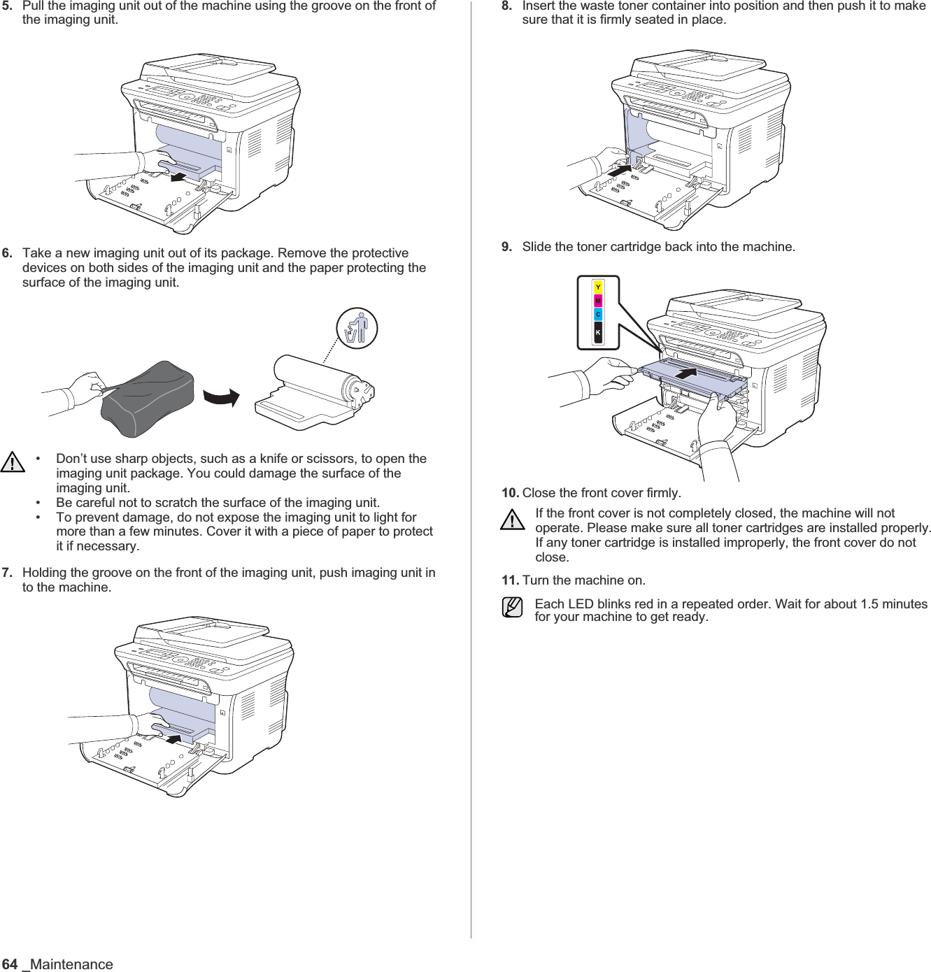 64 _Maintenance5. Pull the imaging unit out of the machine using the groove on the front of the imaging unit. 6. Take a new imaging unit out of its package. Remove the protective devices on both sides of the imaging unit and the paper protecting the surface of the imaging unit. 7. Holding the groove on the front of the imaging unit, push imaging unit in to the machine.8. Insert the waste toner container into position and then push it to make sure that it is firmly seated in place.9. Slide the toner cartridge back into the machine.10. Close the front cover firmly. 11. Turn the machine on.• Don’t use sharp objects, such as a knife or scissors, to open the imaging unit package. You could damage the surface of the imaging unit.• Be careful not to scratch the surface of the imaging unit.• To prevent damage, do not expose the imaging unit to light for more than a few minutes. Cover it with a piece of paper to protect it if necessary.If the front cover is not completely closed, the machine will not operate. Please make sure all toner cartridges are installed properly. If any toner cartridge is installed improperly, the front cover do not close.Each LED blinks red in a repeated order. Wait for about 1.5 minutes for your machine to get ready.