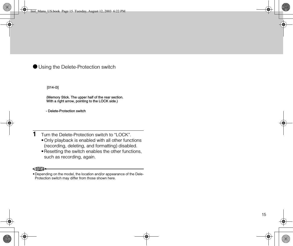 15●Using the Delete-Protection switch1Turn the Delete-Protection switch to “LOCK”.•Only playback is enabled with all other functions (recording, deleting, and formatting) disabled.•Resetting the switch enables the other functions, such as recording, again.Notes•Depending on the model, the location and/or appearance of the Dele-Protection switch may differ from those shown here.[014-i3](Memory Stick. The upper half of the rear section. With a right arrow, pointing to the LOCK side.)- Delete-Protection switchInst_Manu_US.book  Page 15  Tuesday, August 12, 2003  6:22 PM