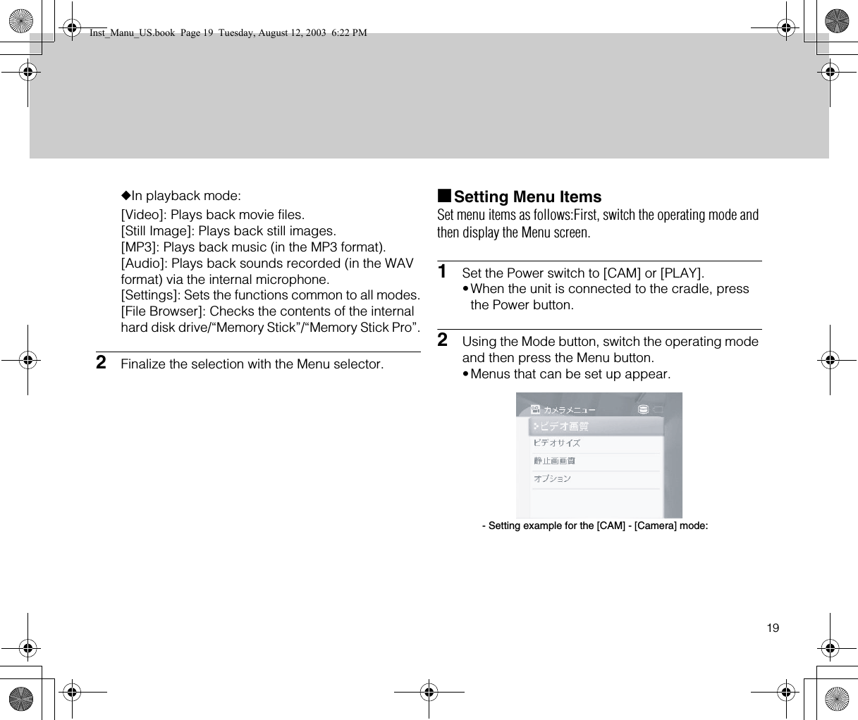 19◆In playback mode:[Video]: Plays back movie files.[Still Image]: Plays back still images.[MP3]: Plays back music (in the MP3 format).[Audio]: Plays back sounds recorded (in the WAV format) via the internal microphone.[Settings]: Sets the functions common to all modes.[File Browser]: Checks the contents of the internal hard disk drive/“Memory Stick”/“Memory Stick Pro”.2Finalize the selection with the Menu selector.■Setting Menu ItemsSet menu items as follows:First, switch the operating mode and then display the Menu screen.1Set the Power switch to [CAM] or [PLAY].•When the unit is connected to the cradle, press the Power button.2Using the Mode button, switch the operating mode and then press the Menu button.•Menus that can be set up appear.- Setting example for the [CAM] - [Camera] mode:Inst_Manu_US.book  Page 19  Tuesday, August 12, 2003  6:22 PM