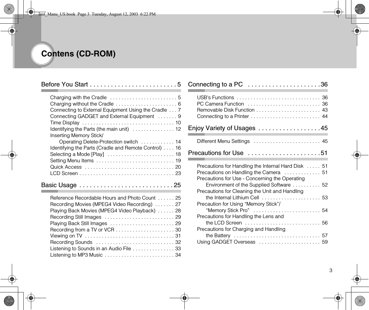 3Contens (CD-ROM)Before You Start . . . . . . . . . . . . . . . . . . . . . . . . . 5Charging with the Cradle   . . . . . . . . . . . . . . . . . . . . . . . . 5Charging without the Cradle  . . . . . . . . . . . . . . . . . . . . . . 6Connecting to External Equipment Using the Cradle  . . . 7Connecting GADGET and External Equipment   . . . . . . . 9Time Display  . . . . . . . . . . . . . . . . . . . . . . . . . . . . . . . . . 10Identifying the Parts (the main unit)   . . . . . . . . . . . . . . . 12Inserting Memory Stick/Operating Delete-Protection switch  . . . . . . . . . . . . 14Identifying the Parts (Cradle and Remote Control) . . . . 16Selecting a Mode [Play]   . . . . . . . . . . . . . . . . . . . . . . . . 18Setting Menu Items  . . . . . . . . . . . . . . . . . . . . . . . . . . . . 19Quick Access  . . . . . . . . . . . . . . . . . . . . . . . . . . . . . . . . 20LCD Screen . . . . . . . . . . . . . . . . . . . . . . . . . . . . . . . . . . 23Basic Usage  . . . . . . . . . . . . . . . . . . . . . . . . . . . 25Reference Recordable Hours and Photo Count  . . . . . . 25Recording Movies (MPEG4 Video Recording)  . . . . . . . 27Playing Back Movies (MPEG4 Video Playback)  . . . . . . 28Recording Still Images  . . . . . . . . . . . . . . . . . . . . . . . . . 29Playing Back Still Images  . . . . . . . . . . . . . . . . . . . . . . . 29Recording from a TV or VCR . . . . . . . . . . . . . . . . . . . . . 30Viewing on TV  . . . . . . . . . . . . . . . . . . . . . . . . . . . . . . . . 31Recording Sounds   . . . . . . . . . . . . . . . . . . . . . . . . . . . . 32Listening to Sounds in an Audio File . . . . . . . . . . . . . . . 33Listening to MP3 Music . . . . . . . . . . . . . . . . . . . . . . . . . 34Connecting to a PC   . . . . . . . . . . . . . . . . . . . . .36USB&apos;s Functions  . . . . . . . . . . . . . . . . . . . . . . . . . . . . . .  36PC Camera Function   . . . . . . . . . . . . . . . . . . . . . . . . . .  36Removable Disk Function . . . . . . . . . . . . . . . . . . . . . . .  43Connecting to a Printer . . . . . . . . . . . . . . . . . . . . . . . . .  44Enjoy Variety of Usages  . . . . . . . . . . . . . . . . . .45Different Menu Settings   . . . . . . . . . . . . . . . . . . . . . . . .  45Precautions for Use   . . . . . . . . . . . . . . . . . . . . .51Precautions for Handling the Internal Hard Disk   . . . . .  51Precautions on Handling the Camera   . . . . . . . . . . . . .  51Precautions for Use - Concerning the Operating Environment of the Supplied Software  . . . . . . . . . .  52Precautions for Cleaning the Unit and Handling the Internal Lithium Cell  . . . . . . . . . . . . . . . . . . . . .  53Precaution for Using “Memory Stick”/“Memory Stick Pro”   . . . . . . . . . . . . . . . . . . . . . . . .  54Precautions for Handling the Lens and the LCD Screen  . . . . . . . . . . . . . . . . . . . . . . . . . . .  56Precautions for Charging and Handling the Battery  . . . . . . . . . . . . . . . . . . . . . . . . . . . . . . .  57Using GADGET Overseas   . . . . . . . . . . . . . . . . . . . . . .  59Inst_Manu_US.book  Page 3  Tuesday, August 12, 2003  6:22 PM