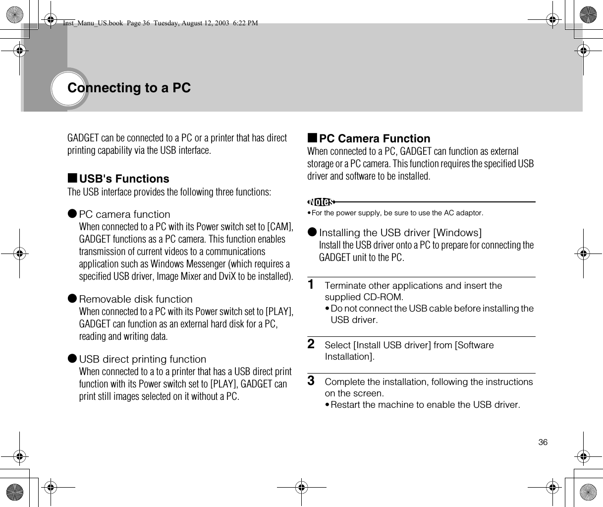 36Connecting to a PCGADGET can be connected to a PC or a printer that has direct printing capability via the USB interface.■USB&apos;s FunctionsThe USB interface provides the following three functions:●PC camera functionWhen connected to a PC with its Power switch set to [CAM], GADGET functions as a PC camera. This function enables transmission of current videos to a communications application such as Windows Messenger (which requires a specified USB driver, Image Mixer and DviX to be installed). ●Removable disk functionWhen connected to a PC with its Power switch set to [PLAY], GADGET can function as an external hard disk for a PC, reading and writing data.●USB direct printing functionWhen connected to a to a printer that has a USB direct print function with its Power switch set to [PLAY], GADGET can print still images selected on it without a PC.■PC Camera FunctionWhen connected to a PC, GADGET can function as external storage or a PC camera. This function requires the specified USB driver and software to be installed.Notes•For the power supply, be sure to use the AC adaptor.●Installing the USB driver [Windows]Install the USB driver onto a PC to prepare for connecting the GADGET unit to the PC.1Terminate other applications and insert the supplied CD-ROM.•Do not connect the USB cable before installing the USB driver.2Select [Install USB driver] from [Software Installation].3Complete the installation, following the instructions on the screen.•Restart the machine to enable the USB driver.Inst_Manu_US.book  Page 36  Tuesday, August 12, 2003  6:22 PM