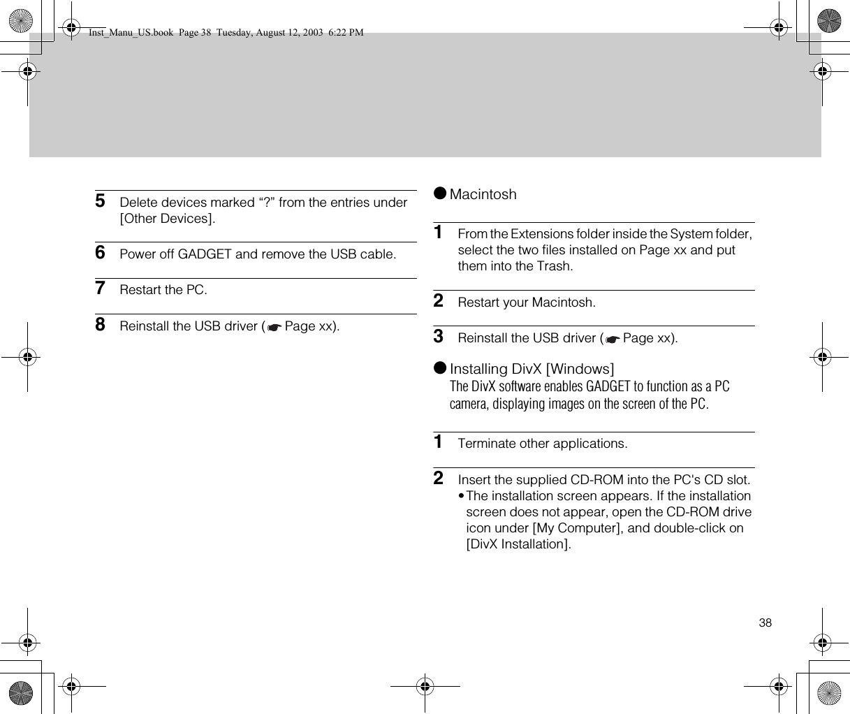 385Delete devices marked “?” from the entries under [Other Devices].6Power off GADGET and remove the USB cable.7Restart the PC.8Reinstall the USB driver ( Page xx).●Macintosh1From the Extensions folder inside the System folder, select the two files installed on Page xx and put them into the Trash.2Restart your Macintosh.3Reinstall the USB driver ( Page xx).●Installing DivX [Windows]The DivX software enables GADGET to function as a PC camera, displaying images on the screen of the PC.1Terminate other applications.2Insert the supplied CD-ROM into the PC&apos;s CD slot. •The installation screen appears. If the installation screen does not appear, open the CD-ROM drive icon under [My Computer], and double-click on [DivX Installation].Inst_Manu_US.book  Page 38  Tuesday, August 12, 2003  6:22 PM