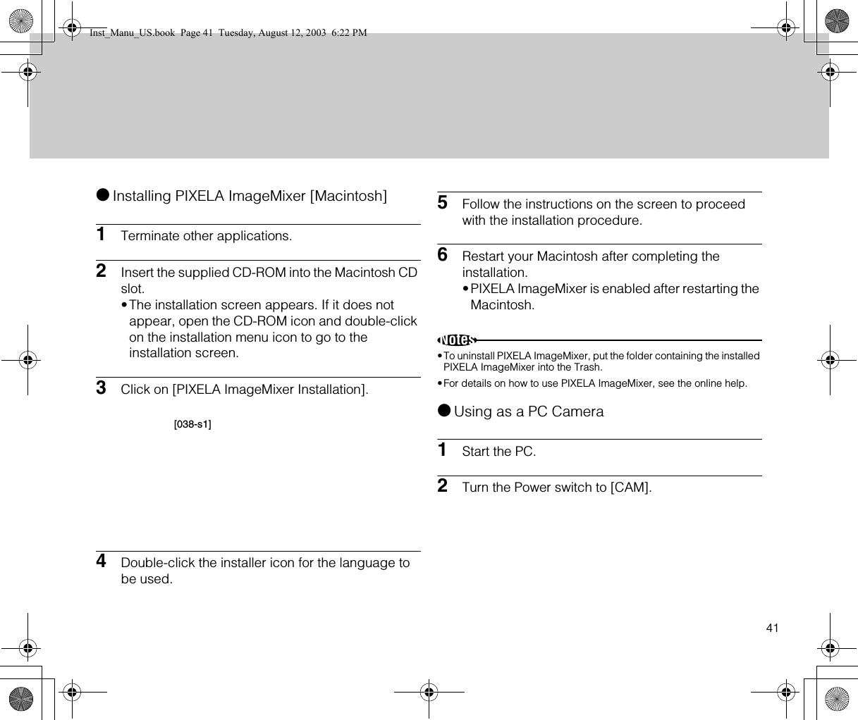 41●Installing PIXELA ImageMixer [Macintosh]1Terminate other applications.2Insert the supplied CD-ROM into the Macintosh CD slot.•The installation screen appears. If it does not appear, open the CD-ROM icon and double-click on the installation menu icon to go to the installation screen.3Click on [PIXELA ImageMixer Installation].4Double-click the installer icon for the language to be used.5Follow the instructions on the screen to proceed with the installation procedure.6Restart your Macintosh after completing the installation.•PIXELA ImageMixer is enabled after restarting the Macintosh.Notes•To uninstall PIXELA ImageMixer, put the folder containing the installed PIXELA ImageMixer into the Trash.•For details on how to use PIXELA ImageMixer, see the online help.●Using as a PC Camera1Start the PC.2Turn the Power switch to [CAM].[038-s1]Inst_Manu_US.book  Page 41  Tuesday, August 12, 2003  6:22 PM