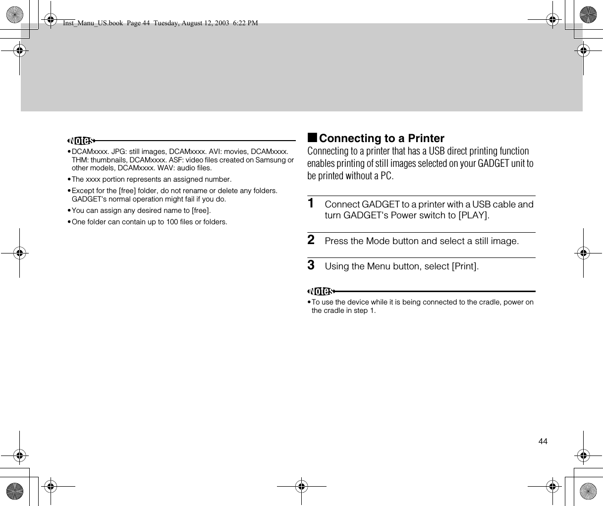 44Notes•DCAMxxxx. JPG: still images, DCAMxxxx. AVI: movies, DCAMxxxx.  THM: thumbnails, DCAMxxxx. ASF: video files created on Samsung or other models, DCAMxxxx. WAV: audio files.•The xxxx portion represents an assigned number.•Except for the [free] folder, do not rename or delete any folders. GADGET&apos;s normal operation might fail if you do.•You can assign any desired name to [free].•One folder can contain up to 100 files or folders.■Connecting to a PrinterConnecting to a printer that has a USB direct printing function enables printing of still images selected on your GADGET unit to be printed without a PC.1Connect GADGET to a printer with a USB cable and turn GADGET&apos;s Power switch to [PLAY].2Press the Mode button and select a still image.3Using the Menu button, select [Print].Notes•To use the device while it is being connected to the cradle, power on the cradle in step 1.Inst_Manu_US.book  Page 44  Tuesday, August 12, 2003  6:22 PM