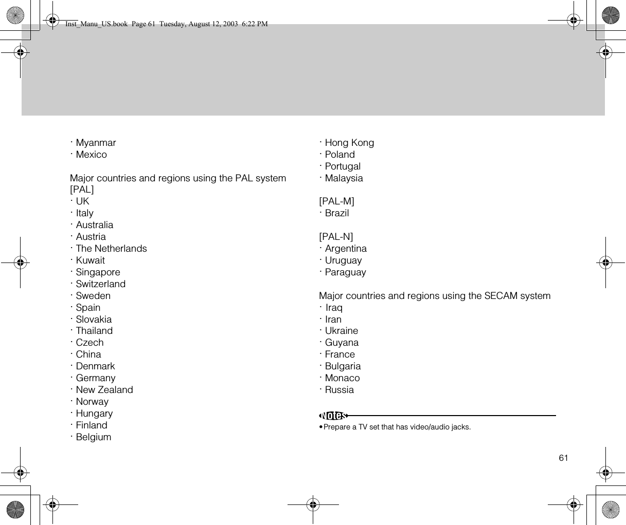 61· Myanmar· MexicoMajor countries and regions using the PAL system[PAL]· UK· Italy· Australia· Austria· The Netherlands· Kuwait· Singapore· Switzerland· Sweden· Spain· Slovakia· Thailand· Czech· China· Denmark· Germany· New Zealand· Norway· Hungary· Finland· Belgium· Hong Kong· Poland· Portugal· Malaysia[PAL-M]· Brazil[PAL-N]· Argentina· Uruguay· ParaguayMajor countries and regions using the SECAM system· Iraq· Iran· Ukraine· Guyana· France· Bulgaria· Monaco· RussiaNotes•Prepare a TV set that has video/audio jacks.Inst_Manu_US.book  Page 61  Tuesday, August 12, 2003  6:22 PM