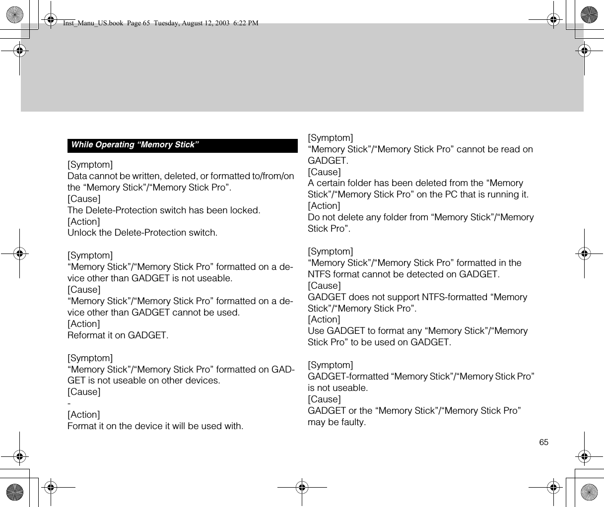 65[Symptom]Data cannot be written, deleted, or formatted to/from/on the “Memory Stick”/“Memory Stick Pro”.[Cause]The Delete-Protection switch has been locked.[Action]Unlock the Delete-Protection switch.[Symptom]“Memory Stick”/“Memory Stick Pro” formatted on a de-vice other than GADGET is not useable.[Cause]“Memory Stick”/“Memory Stick Pro” formatted on a de-vice other than GADGET cannot be used.[Action]Reformat it on GADGET.[Symptom]“Memory Stick”/“Memory Stick Pro” formatted on GAD-GET is not useable on other devices.[Cause]-[Action]Format it on the device it will be used with.[Symptom]“Memory Stick”/“Memory Stick Pro” cannot be read on GADGET.[Cause]A certain folder has been deleted from the “Memory Stick”/“Memory Stick Pro” on the PC that is running it.[Action]Do not delete any folder from “Memory Stick”/“Memory Stick Pro”.[Symptom]“Memory Stick”/“Memory Stick Pro” formatted in the NTFS format cannot be detected on GADGET.[Cause]GADGET does not support NTFS-formatted “Memory Stick”/“Memory Stick Pro”.[Action]Use GADGET to format any “Memory Stick”/“Memory Stick Pro” to be used on GADGET.[Symptom]GADGET-formatted “Memory Stick”/“Memory Stick Pro” is not useable.[Cause]GADGET or the “Memory Stick”/“Memory Stick Pro” may be faulty.While Operating “Memory Stick”Inst_Manu_US.book  Page 65  Tuesday, August 12, 2003  6:22 PM