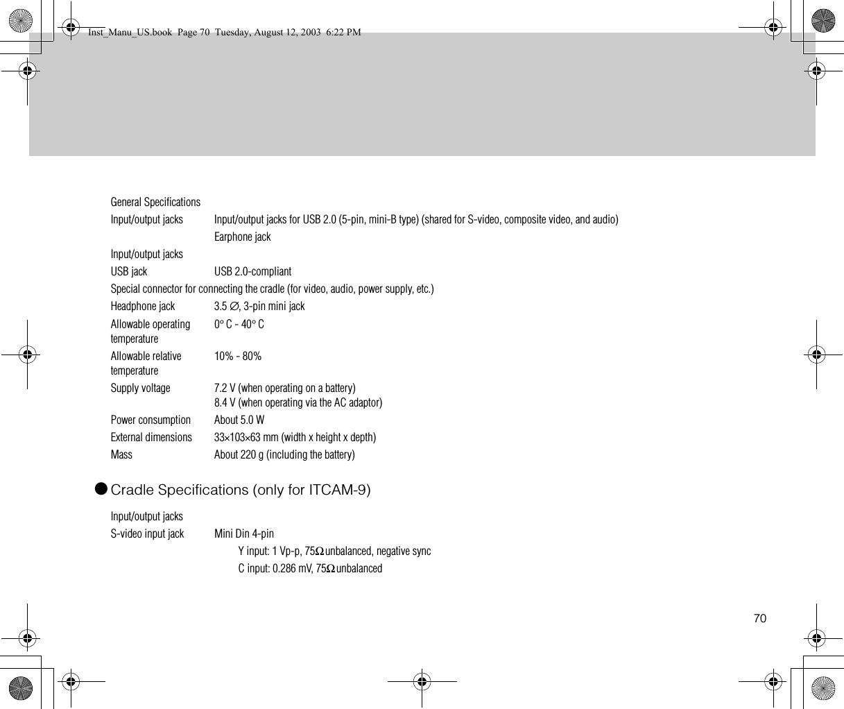70●Cradle Specifications (only for ITCAM-9)General SpecificationsInput/output jacks Input/output jacks for USB 2.0 (5-pin, mini-B type) (shared for S-video, composite video, and audio)Earphone jackInput/output jacksUSB jack USB 2.0-compliantSpecial connector for connecting the cradle (for video, audio, power supply, etc.)Headphone jack 3.5 ∅, 3-pin mini jackAllowable operating temperature0°C - 40°CAllowable relative temperature10% - 80%Supply voltage 7.2 V (when operating on a battery)8.4 V (when operating via the AC adaptor)Power consumption About 5.0 WExternal dimensions 33×103×63 mm (width x height x depth)Mass  About 220 g (including the battery)Input/output jacksS-video input jack Mini Din 4-pinY input: 1 Vp-p, 75Ω unbalanced, negative syncC input: 0.286 mV, 75Ω unbalancedInst_Manu_US.book  Page 70  Tuesday, August 12, 2003  6:22 PM