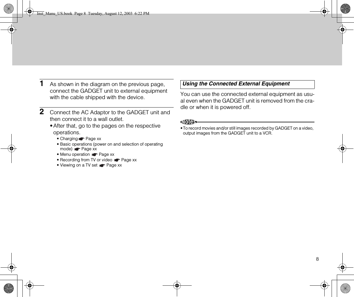 81As shown in the diagram on the previous page, connect the GADGET unit to external equipment with the cable shipped with the device.2Connect the AC Adaptor to the GADGET unit and then connect it to a wall outlet.•After that, go to the pages on the respective operations.• Charging Page xx• Basic operations (power on and selection of operating mode) Page xx• Menu operation  Page xx• Recording from TV or video  Page xx• Viewing on a TV set  Page xxYou can use the connected external equipment as usu-al even when the GADGET unit is removed from the cra-dle or when it is powered off.Notes•To record movies and/or still images recorded by GADGET on a video, output images from the GADGET unit to a VCR.Using the Connected External EquipmentInst_Manu_US.book  Page 8  Tuesday, August 12, 2003  6:22 PM