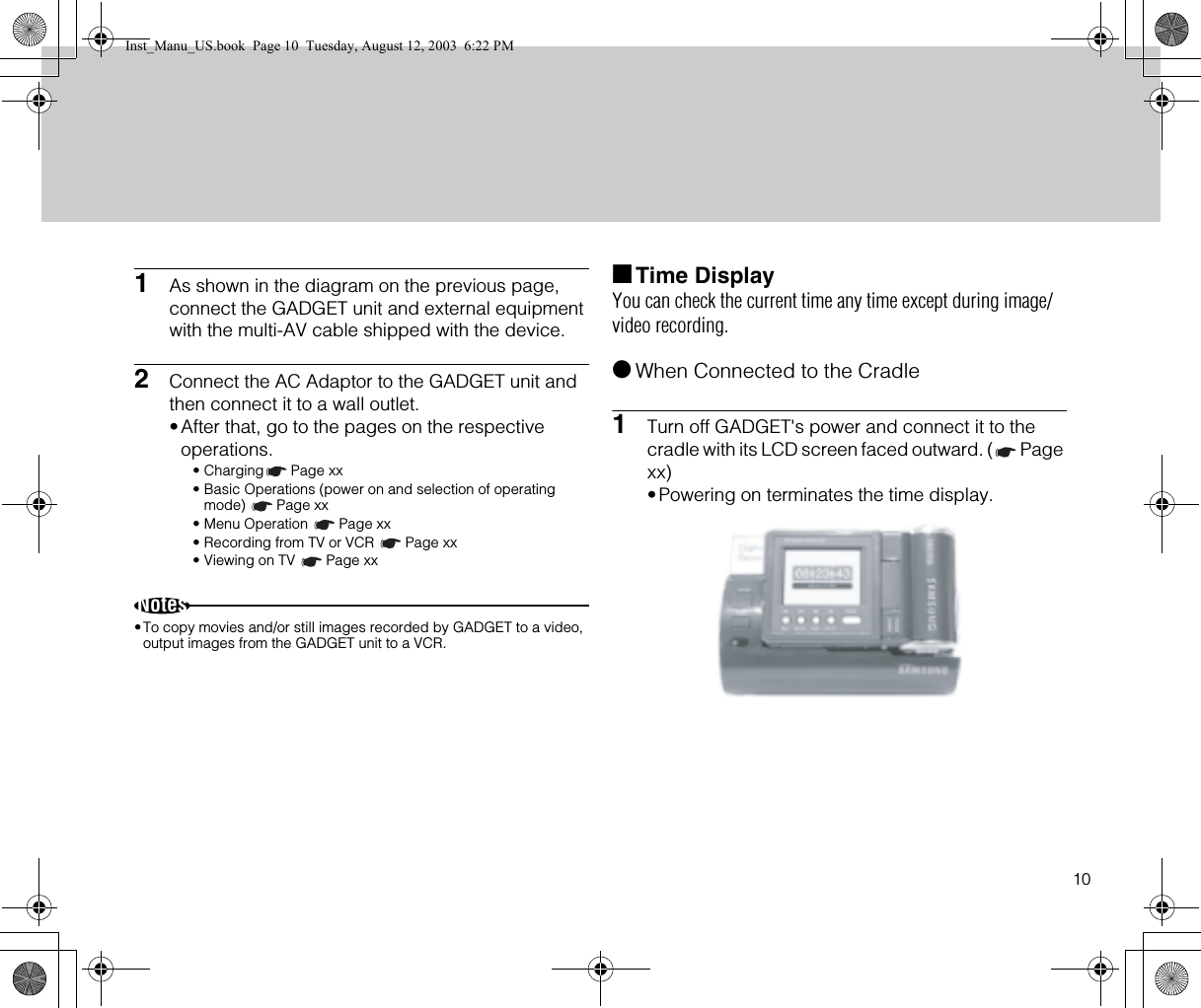 101As shown in the diagram on the previous page, connect the GADGET unit and external equipment with the multi-AV cable shipped with the device.2Connect the AC Adaptor to the GADGET unit and then connect it to a wall outlet.•After that, go to the pages on the respective operations.• Charging Page xx• Basic Operations (power on and selection of operating mode) Page xx• Menu Operation  Page xx• Recording from TV or VCR  Page xx• Viewing on TV  Page xxNotes•To copy movies and/or still images recorded by GADGET to a video, output images from the GADGET unit to a VCR.■Time DisplayYou can check the current time any time except during image/video recording.●When Connected to the Cradle1Turn off GADGET&apos;s power and connect it to the cradle with its LCD screen faced outward. ( Page xx)•Powering on terminates the time display.Inst_Manu_US.book  Page 10  Tuesday, August 12, 2003  6:22 PM