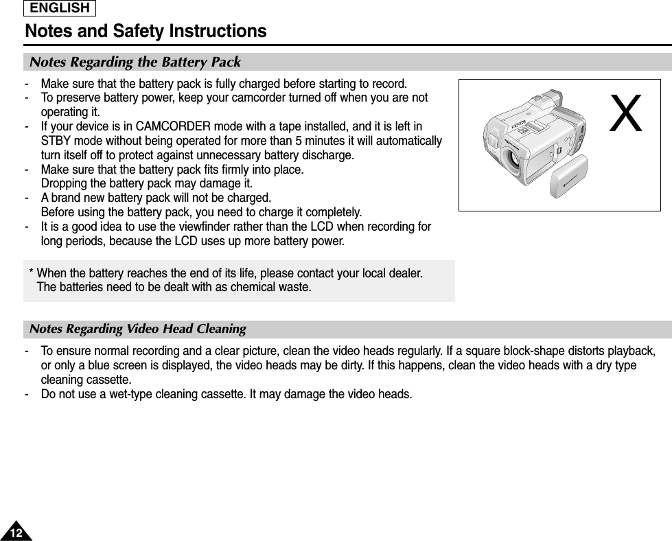 ENGLISHNotes and Safety Instructions1212Notes Regarding the Battery PackNotes Regarding Video Head Cleaning-  Make sure that the battery pack is fully charged before starting to record.-  To preserve battery power, keep your camcorder turned off when you are notoperating it.-  If your device is in CAMCORDER mode with a tape installed, and it is left inSTBY mode without being operated for more than 5 minutes it will automaticallyturn itself off to protect against unnecessary battery discharge.-  Make sure that the battery pack fits firmly into place.Dropping the battery pack may damage it.- A brand new battery pack will not be charged.Before using the battery pack, you need to charge it completely.- It is a good idea to use the viewfinder rather than the LCD when recording forlong periods, because the LCD uses up more battery power.- To ensure normal recording and a clear picture, clean the video heads regularly. If a square block-shape distorts playback, or only a blue screen is displayed, the video heads may be dirty. If this happens, clean the video heads with a dry typecleaning cassette.-  Do not use a wet-type cleaning cassette. It may damage the video heads.* When the battery reaches the end of its life, please contact your local dealer.The batteries need to be dealt with as chemical waste. X