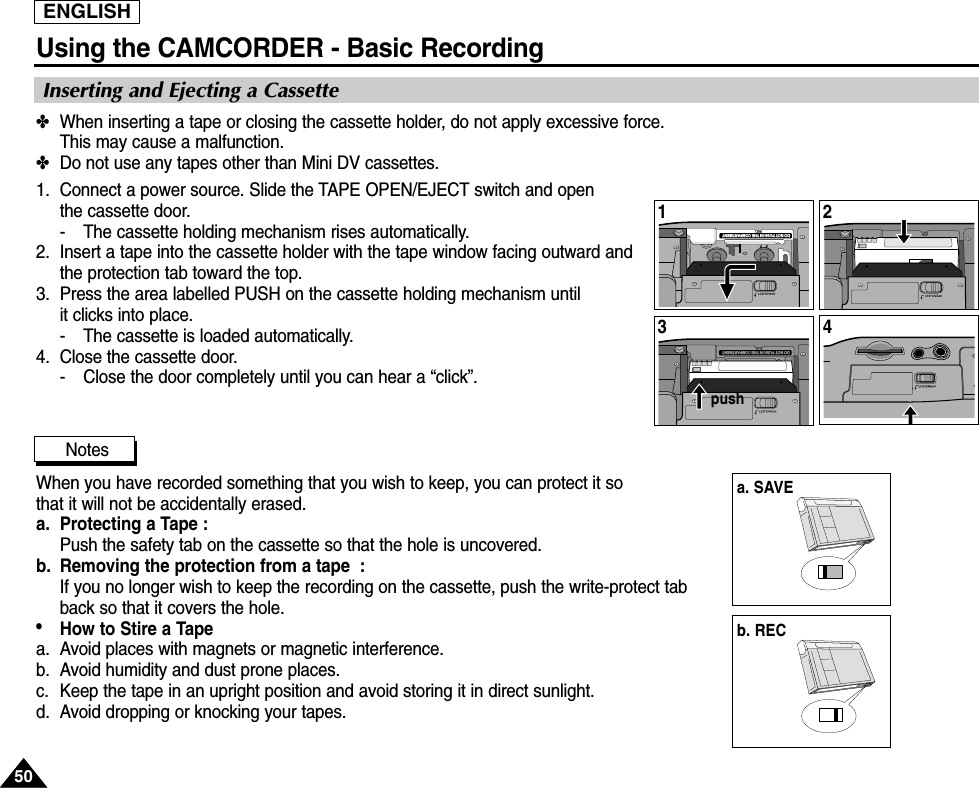 ENGLISHUsing the CAMCORDER - Basic Recording5050Inserting and Ejecting a Cassette✤When inserting a tape or closing the cassette holder, do not apply excessive force. This may cause a malfunction.  ✤Do not use any tapes other than Mini DV cassettes.1. Connect a power source. Slide the TAPE OPEN/EJECT switch and openthe cassette door.- The cassette holding mechanism rises automatically. 2. Insert a tape into the cassette holder with the tape window facing outward and the protection tab toward the top.3. Press the area labelled PUSH on the cassette holding mechanism until it clicks into place.- The cassette is loaded automatically.4. Close the cassette door.- Close the door completely until you can hear a “click”.  NotesWhen you have recorded something that you wish to keep, you can protect it so that it will not be accidentally erased.a. Protecting a Tape : Push the safety tab on the cassette so that the hole is uncovered.b. Removing the protection from a tape  : If you no longer wish to keep the recording on the cassette, push the write-protect tabback so that it covers the hole.•How to Stire a Tape a. Avoid places with magnets or magnetic interference.b. Avoid humidity and dust prone places.   c. Keep the tape in an upright position and avoid storing it in direct sunlight.d. Avoid dropping or knocking your tapes.DO NOT PUSH IN THE COMPARTMENT1DO NOT PUSH IN THE COMPARTMENT324a. SAVEpushb. REC