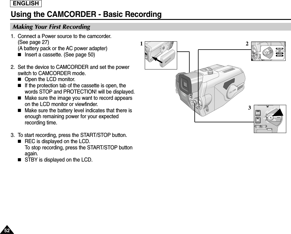 ENGLISHUsing the CAMCORDER - Basic Recording5252Making Your First Recording1. Connect a Power source to the camcorder.(See page 27)(A battery pack or the AC power adapter) ■Insert a cassette. (See page 50)2. Set the device to CAMCORDER and set the powerswitch to CAMCORDER mode.■Open the LCD monitor. ■If the protection tab of the cassette is open, thewords STOP and PROTECTION! will be displayed.■Make sure the image you want to record appearson the LCD monitor or viewfinder.■Make sure the battery level indicates that there isenough remaining power for your expectedrecording time.3. To start recording, press the START/STOP button.■REC is displayed on the LCD.To stop recording, press the START/STOP buttonagain.■STBY is displayed on the LCD.32FADES.SHOWBLCREV FWDMEMORYTAPEDELETERECPLAYOFFRECORDM.PLAY1
