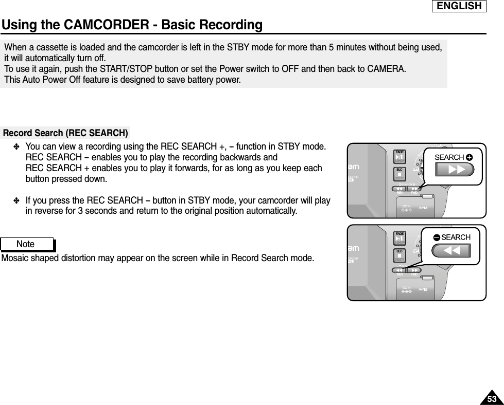 ENGLISHUsing the CAMCORDER - Basic Recording5353When a cassette is loaded and the camcorder is left in the STBY mode for more than 5 minutes without being used, it will automatically turn off. To use it again, push the START/STOP button or set the Power switch to OFF and then back to CAMERA. This Auto Power Off feature is designed to save battery power.Record Search (REC SEARCH)✤You can view a recording using the REC SEARCH +, -- function in STBY mode. REC SEARCH -- enables you to play the recording backwards and REC SEARCH + enables you to play it forwards, for as long as you keep eachbutton pressed down.✤If you press the REC SEARCH -- button in STBY mode, your camcorder will play in reverse for 3 seconds and return to the original position automatically.NoteMosaic shaped distortion may appear on the screen while in Record Search mode.FAD ES.SHOWBLCREV FWDMEMORYTAPEDELETERECPLAYOFFFAD ES.SHOWBLCREV FWDMEMORYTAPEDELETERECPLAYOFF