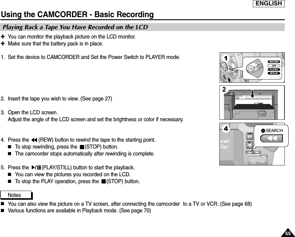 ENGLISHUsing the CAMCORDER - Basic Recording5555✤You can monitor the playback picture on the LCD monitor.✤Make sure that the battery pack is in place.1. Set the device to CAMCORDER and Set the Power Switch to PLAYER mode.2. Insert the tape you wish to view. (See page 27)3. Open the LCD screen. Adjust the angle of the LCD screen and set the brightness or color if necessary.4. Press the  (REW) button to rewind the tape to the starting point.■To stop rewinding, press the  (STOP) button.■The camcorder stops automatically after rewinding is complete.5. Press the  (PLAY/STILL) button to start the playback.■You can view the pictures you recorded on the LCD.■To stop the PLAY operation, press the  (STOP) button.Notes■You can also view the picture on a TV screen, after connecting the camcorder to a TV or VCR. (See page 68)  ■Various functions are available in Playback mode. (See page 70) Playing Back a Tape You Have Recorded on the LCDFADES.SHOWBLCREV FWDMEMORYTAPEDELETERECPLAYOFFRECORDM.PLAY14