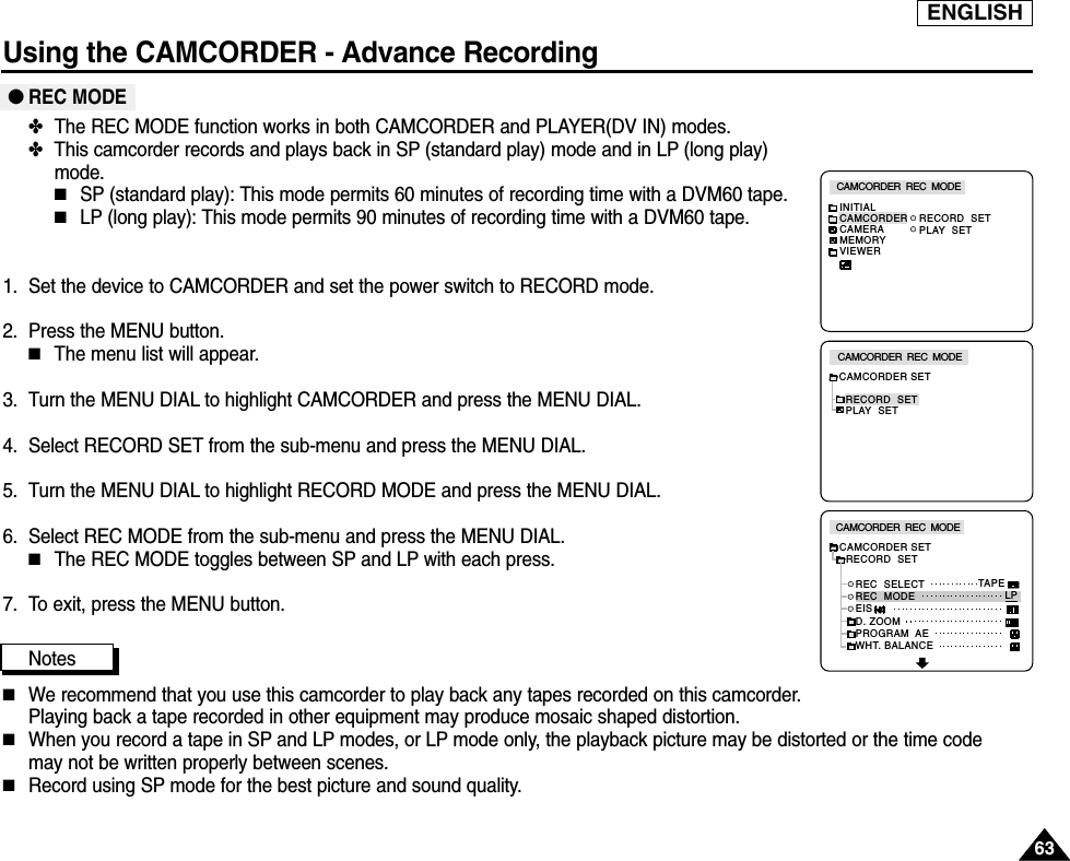 ENGLISHUsing the CAMCORDER - Advance Recording6363●REC MODE✤The REC MODE function works in both CAMCORDER and PLAYER(DV IN) modes.✤This camcorder records and plays back in SP (standard play) mode and in LP (long play)mode.■SP (standard play): This mode permits 60 minutes of recording time with a DVM60 tape.■LP (long play): This mode permits 90 minutes of recording time with a DVM60 tape.1. Set the device to CAMCORDER and set the power switch to RECORD mode.2. Press the MENU button.■The menu list will appear.3. Turn the MENU DIAL to highlight CAMCORDER and press the MENU DIAL.4. Select RECORD SET from the sub-menu and press the MENU DIAL.5. Turn the MENU DIAL to highlight RECORD MODE and press the MENU DIAL.6. Select REC MODE from the sub-menu and press the MENU DIAL.■The REC MODE toggles between SP and LP with each press.7. To exit, press the MENU button.Notes■We recommend that you use this camcorder to play back any tapes recorded on this camcorder.Playing back a tape recorded in other equipment may produce mosaic shaped distortion.■When you record a tape in SP and LP modes, or LP mode only, the playback picture may be distorted or the time code may not be written properly between scenes.■Record using SP mode for the best picture and sound quality.CAMCORDER  REC  MODECAMCORDER SETRECORD  SETPLAY  SETCAMCORDER  REC  MODEINITIALRECORD  SETPLAY  SETCAMCORDERCAMERAMEMORYVIEWERCAMCORDER  REC  MODECAMCORDER SET  RECORD  SET     REC  SELECT     REC  MODE     EIS     D. ZOOM     PROGRAM  AE     WHT. BALANCETAPELP