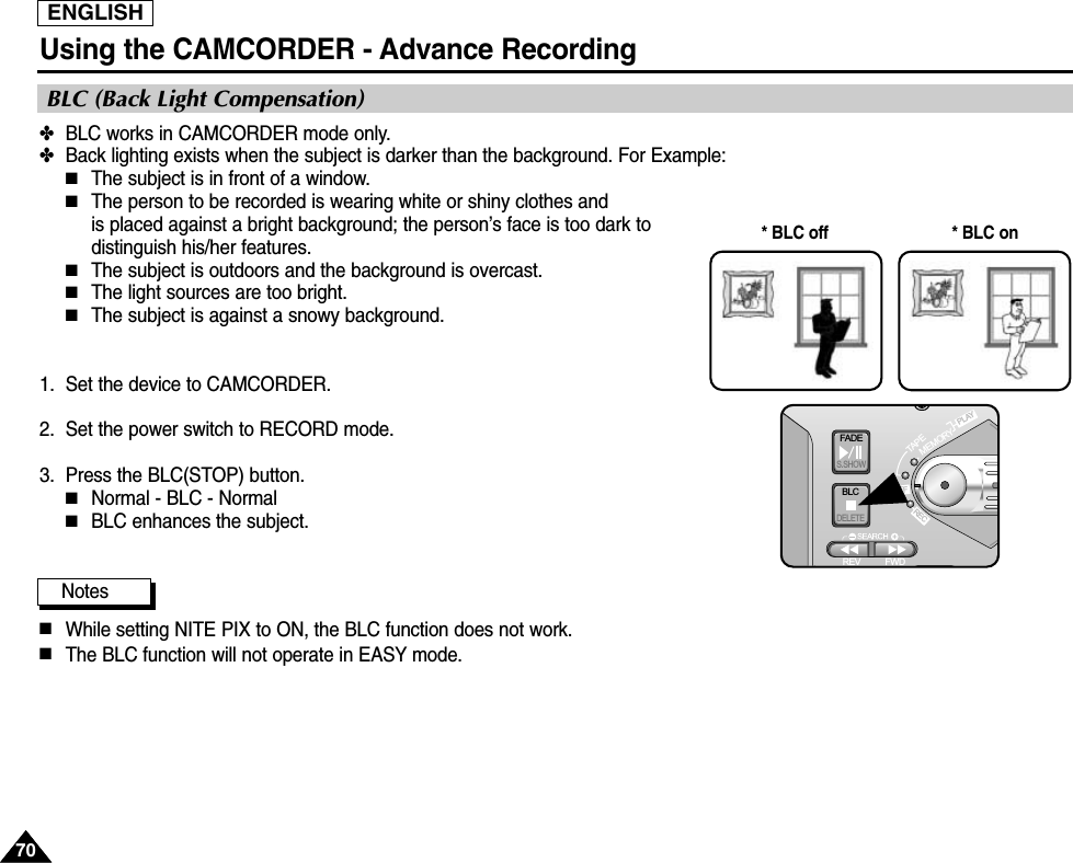 ENGLISHUsing the CAMCORDER - Advance Recording7070✤BLC works in CAMCORDER mode only.✤Back lighting exists when the subject is darker than the background. For Example:■The subject is in front of a window.■The person to be recorded is wearing white or shiny clothes and is placed against a bright background; the person’s face is too dark todistinguish his/her features.■The subject is outdoors and the background is overcast.■The light sources are too bright.■The subject is against a snowy background.1.  Set the device to CAMCORDER.2. Set the power switch to RECORD mode.3. Press the BLC(STOP) button.■Normal - BLC - Normal■BLC enhances the subject.Notes■While setting NITE PIX to ON, the BLC function does not work.■The BLC function will not operate in EASY mode.* BLC on* BLC offBLC (Back Light Compensation)FADES.SHOWBLCREV FWDMEMORYTAPEDELETERECPLAYOFF
