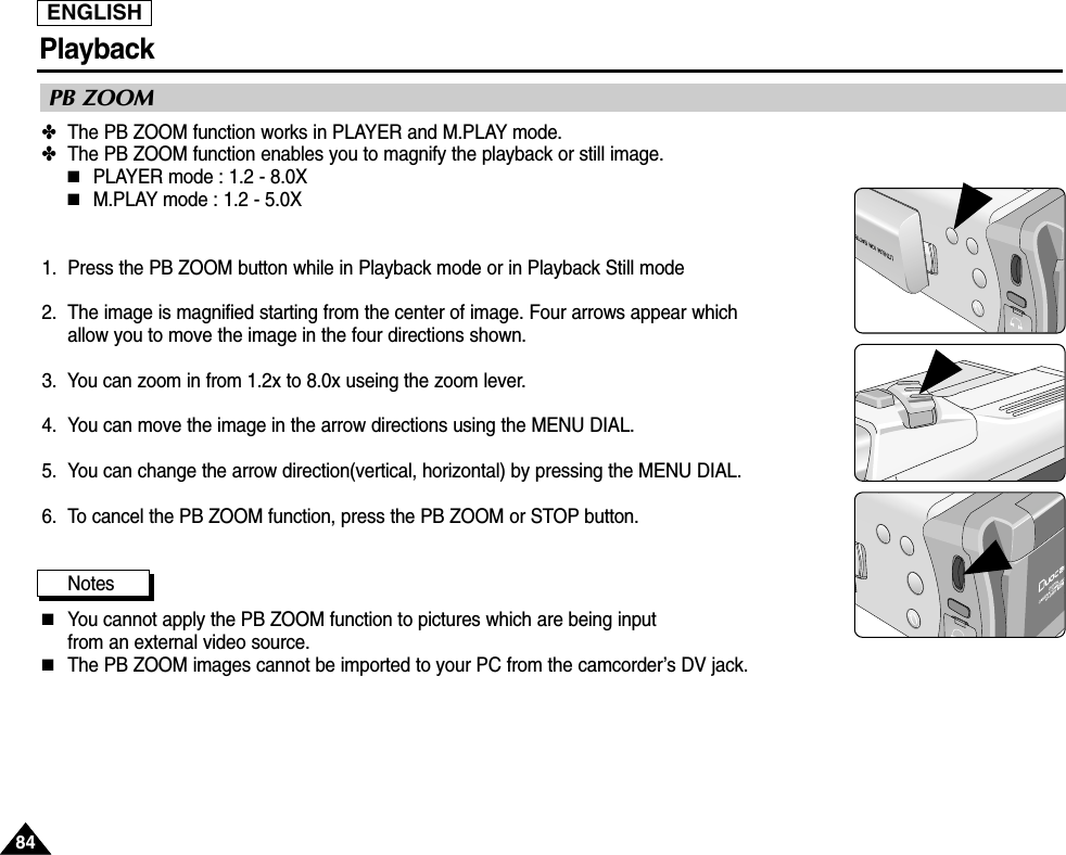 ENGLISHPlayback8484✤The PB ZOOM function works in PLAYER and M.PLAY mode.✤The PB ZOOM function enables you to magnify the playback or still image. ■PLAYER mode : 1.2 - 8.0X■M.PLAY mode : 1.2 - 5.0X1. Press the PB ZOOM button while in Playback mode or in Playback Still mode2. The image is magnified starting from the center of image. Four arrows appear which allow you to move the image in the four directions shown.3.  You can zoom in from 1.2x to 8.0x useing the zoom lever.4. You can move the image in the arrow directions using the MENU DIAL.5. You can change the arrow direction(vertical, horizontal) by pressing the MENU DIAL.6. To cancel the PB ZOOM function, press the PB ZOOM or STOP button.Notes■You cannot apply the PB ZOOM function to pictures which are being input from an external video source.■The PB ZOOM images cannot be imported to your PC from the camcorder’s DV jack.PB ZOOM