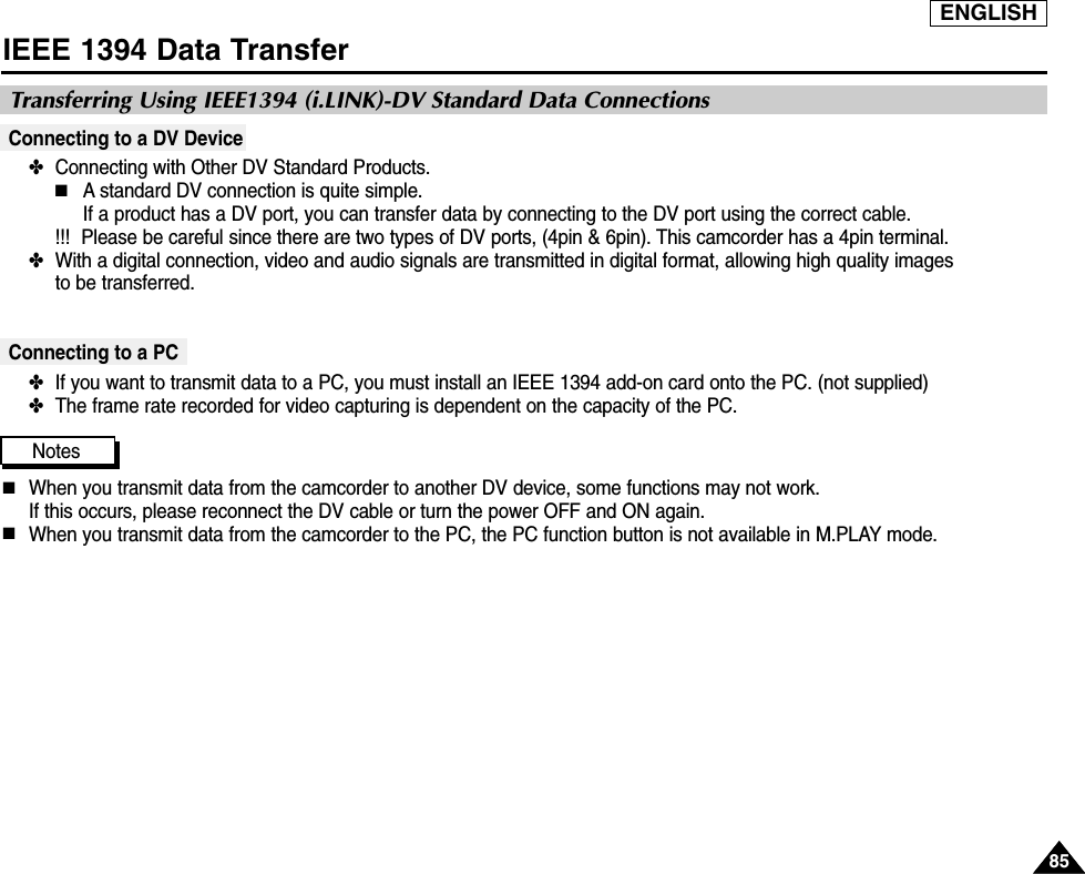 ENGLISH8585IEEE 1394 Data TransferConnecting to a DV Device✤  Connecting with Other DV Standard Products.■A standard DV connection is quite simple. If a product has a DV port, you can transfer data by connecting to the DV port using the correct cable.  !!! Please be careful since there are two types of DV ports, (4pin &amp; 6pin). This camcorder has a 4pin terminal.✤  With a digital connection, video and audio signals are transmitted in digital format, allowing high quality images to be transferred.Connecting to a PC✤  If you want to transmit data to a PC, you must install an IEEE 1394 add-on card onto the PC. (not supplied)✤  The frame rate recorded for video capturing is dependent on the capacity of the PC.Notes■When you transmit data from the camcorder to another DV device, some functions may not work. If this occurs, please reconnect the DV cable or turn the power OFF and ON again.■When you transmit data from the camcorder to the PC, the PC function button is not available in M.PLAY mode.Transferring Using IEEE1394 (i.LINK)-DV Standard Data Connections