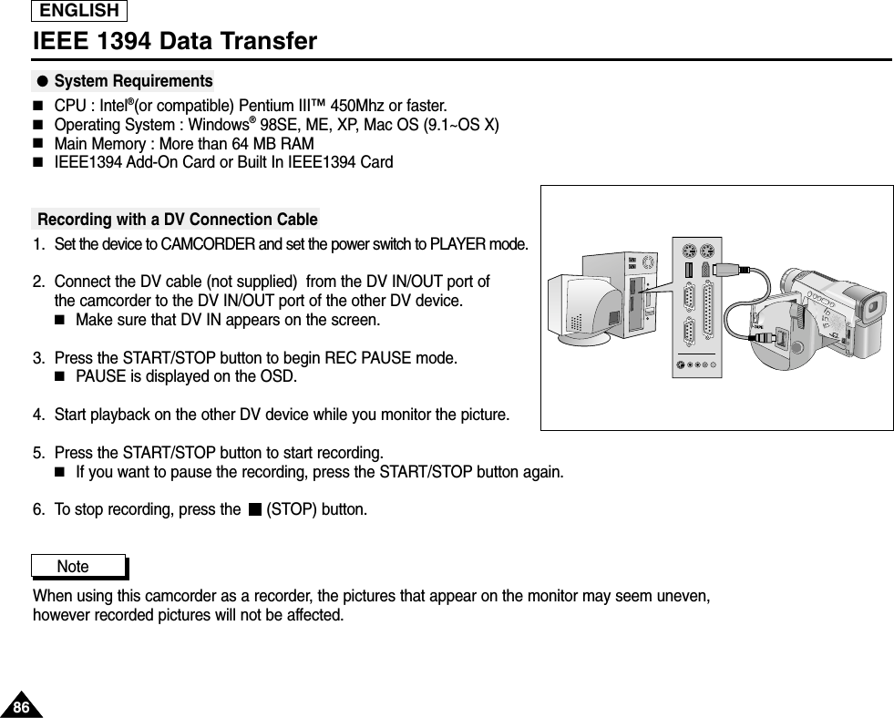ENGLISH8686IEEE 1394 Data Transfer●System Requirements■CPU : Intel®(or compatible) Pentium III™450Mhz or faster. ■Operating System : Windows®98SE, ME, XP, Mac OS (9.1~OS X)■Main Memory : More than 64 MB RAM■IEEE1394 Add-On Card or Built In IEEE1394 CardRecording with a DV Connection Cable 1. Set the device to CAMCORDER and set the power switch to PLAYER mode.2. Connect the DV cable (not supplied)  from the DV IN/OUT port of the camcorder to the DV IN/OUT port of the other DV device. ■Make sure that DV IN appears on the screen.3. Press the START/STOP button to begin REC PAUSE mode.■PAUSE is displayed on the OSD.4. Start playback on the other DV device while you monitor the picture.5. Press the START/STOP button to start recording.■If you want to pause the recording, press the START/STOP button again.6. To stop recording, press the  (STOP) button.Note            When using this camcorder as a recorder, the pictures that appear on the monitor may seem uneven, however recorded pictures will not be affected.V.LIGHTDISPLAYPBZOOM