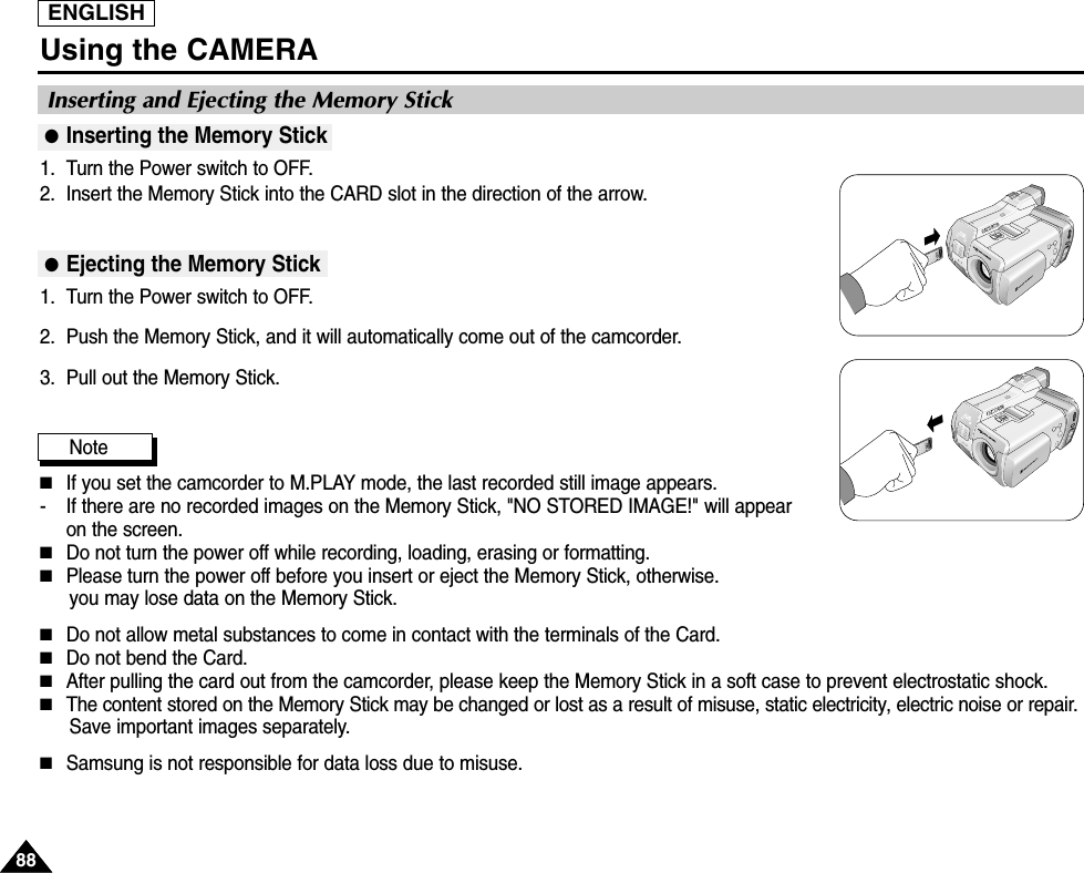 ENGLISHUsing the CAMERA8888●Inserting the Memory Stick1. Turn the Power switch to OFF.2. Insert the Memory Stick into the CARD slot in the direction of the arrow.●Ejecting the Memory Stick1. Turn the Power switch to OFF.2. Push the Memory Stick, and it will automatically come out of the camcorder.3. Pull out the Memory Stick.Note  ■If you set the camcorder to M.PLAY mode, the last recorded still image appears.-  If there are no recorded images on the Memory Stick, &quot;NO STORED IMAGE!&quot; will appearon the screen.■Do not turn the power off while recording, loading, erasing or formatting.■Please turn the power off before you insert or eject the Memory Stick, otherwise.you may lose data on the Memory Stick.■Do not allow metal substances to come in contact with the terminals of the Card.■Do not bend the Card.■After pulling the card out from the camcorder, please keep the Memory Stick in a soft case to prevent electrostatic shock.■The content stored on the Memory Stick may be changed or lost as a result of misuse, static electricity, electric noise or repair. Save important images separately.■Samsung is not responsible for data loss due to misuse.Inserting and Ejecting the Memory Stick 