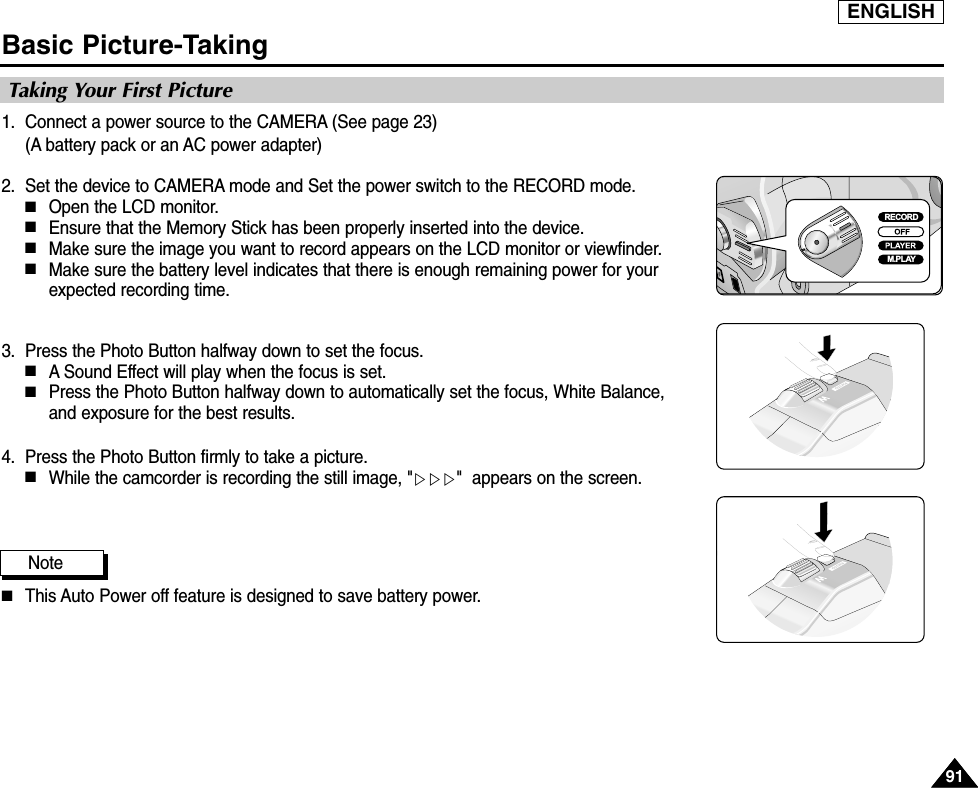 ENGLISH9191Basic Picture-Taking1. Connect a power source to the CAMERA (See page 23)(A battery pack or an AC power adapter) 2. Set the device to CAMERA mode and Set the power switch to the RECORD mode.■Open the LCD monitor. ■Ensure that the Memory Stick has been properly inserted into the device.■Make sure the image you want to record appears on the LCD monitor or viewfinder.■Make sure the battery level indicates that there is enough remaining power for yourexpected recording time.3. Press the Photo Button halfway down to set the focus.■A Sound Effect will play when the focus is set.■Press the Photo Button halfway down to automatically set the focus, White Balance,and exposure for the best results.4. Press the Photo Button firmly to take a picture.■While the camcorder is recording the still image, &quot;▷▷▷&quot;  appears on the screen.Note ■This Auto Power off feature is designed to save battery power.Taking Your First PictureRECORDM.PLAY