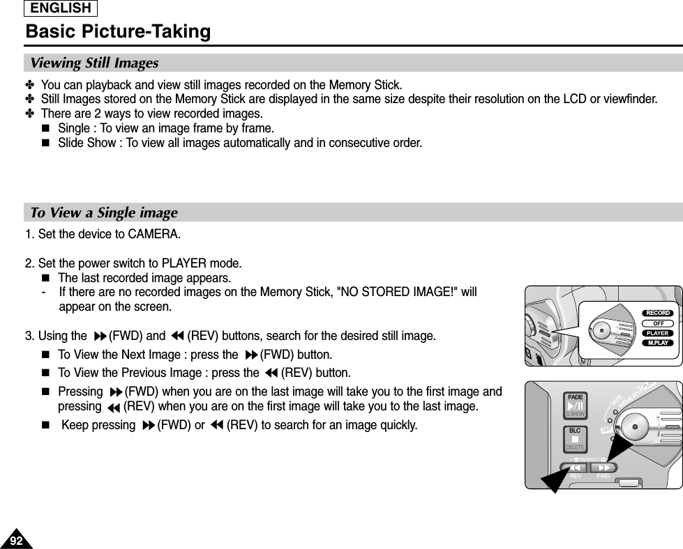 ENGLISH9292Basic Picture-Taking✤  You can playback and view still images recorded on the Memory Stick.✤  Still Images stored on the Memory Stick are displayed in the same size despite their resolution on the LCD or viewfinder.✤  There are 2 ways to view recorded images.■Single : To view an image frame by frame.■Slide Show : To view all images automatically and in consecutive order.Viewing Still Images1. Set the device to CAMERA.2. Set the power switch to PLAYER mode.■The last recorded image appears.-    If there are no recorded images on the Memory Stick, &quot;NO STORED IMAGE!&quot; willappear on the screen.3. Using the  (FWD) and  (REV) buttons, search for the desired still image.■To View the Next Image : press the  (FWD) button.■To View the Previous Image : press the (REV) button.■Pressing  (FWD) when you are on the last image will take you to the first image andpressing  (REV) when you are on the first image will take you to the last image.■Keep pressing  (FWD) or  (REV) to search for an image quickly.To View a Single imageFADES.SHOWBLCREV FWDMEMORYTAPEDELETERECPLAYOFFRECORDM.PLAY