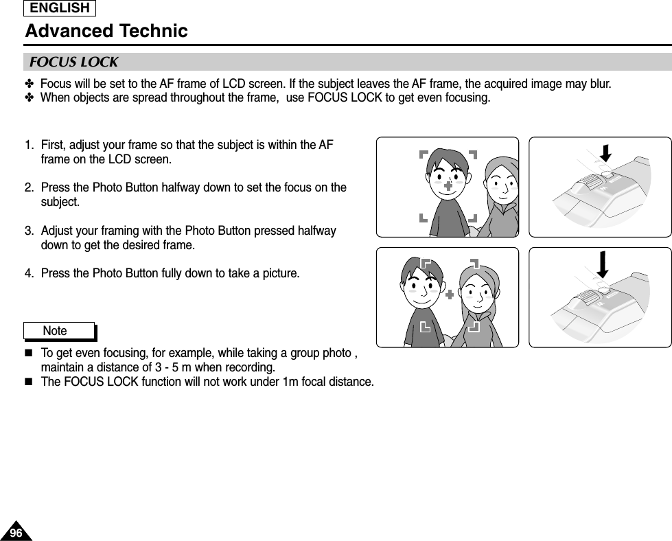ENGLISH9696Advanced Technic✤  Focus will be set to the AF frame of LCD screen. If the subject leaves the AF frame, the acquired image may blur.✤  When objects are spread throughout the frame,  use FOCUS LOCK to get even focusing.1.  First, adjust your frame so that the subject is within the AFframe on the LCD screen.2. Press the Photo Button halfway down to set the focus on thesubject.3.  Adjust your framing with the Photo Button pressed halfwaydown to get the desired frame.4.  Press the Photo Button fully down to take a picture.Note ■To get even focusing, for example, while taking a group photo ,maintain a distance of 3 - 5 m when recording.■The FOCUS LOCK function will not work under 1m focal distance.FOCUS LOCK