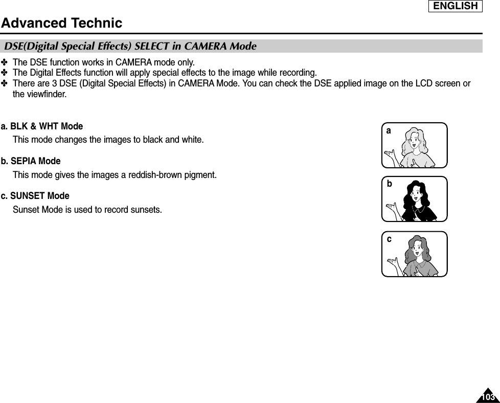 ENGLISH103103Advanced Technic✤The DSE function works in CAMERA mode only.✤The Digital Effects function will apply special effects to the image while recording.✤There are 3 DSE (Digital Special Effects) in CAMERA Mode. You can check the DSE applied image on the LCD screen orthe viewfinder.a. BLK &amp; WHT ModeThis mode changes the images to black and white.b. SEPIA ModeThis mode gives the images a reddish-brown pigment.c. SUNSET ModeSunset Mode is used to record sunsets.DSE(Digital Special Effects) SELECT in CAMERA Modebca
