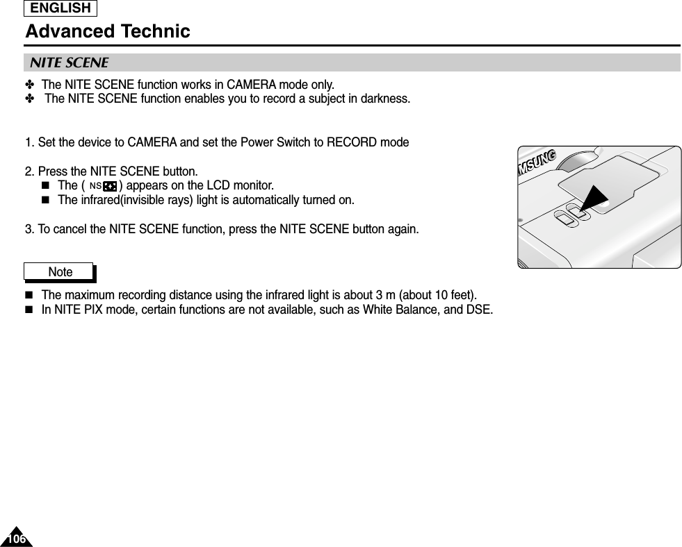 ENGLISH106106Advanced Technic✤The NITE SCENE function works in CAMERA mode only.✤The NITE SCENE function enables you to record a subject in darkness.1. Set the device to CAMERA and set the Power Switch to RECORD mode2. Press the NITE SCENE button.■The ( ) appears on the LCD monitor.■The infrared(invisible rays) light is automatically turned on.3. To cancel the NITE SCENE function, press the NITE SCENE button again.Note■The maximum recording distance using the infrared light is about 3 m (about 10 feet).■In NITE PIX mode, certain functions are not available, such as White Balance, and DSE.NSNITE SCENE