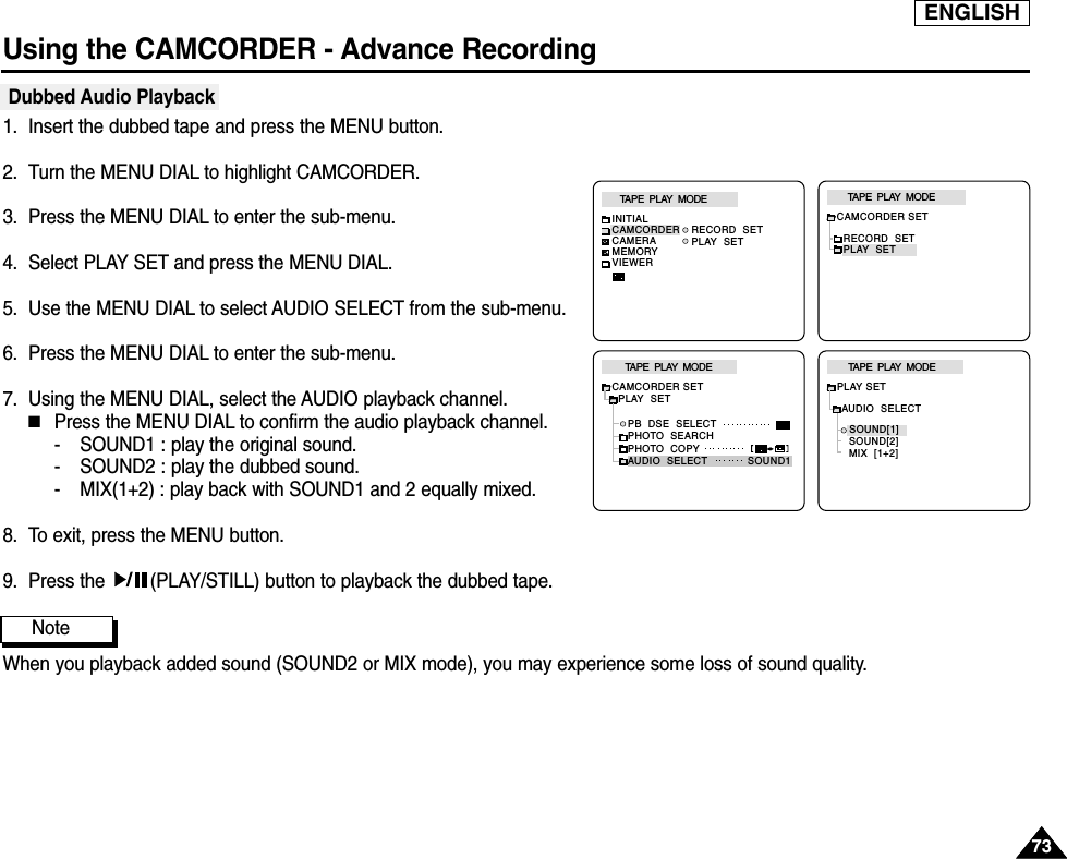 ENGLISHUsing the CAMCORDER - Advance Recording7373Dubbed Audio Playback1. Insert the dubbed tape and press the MENU button.2. Turn the MENU DIAL to highlight CAMCORDER.3. Press the MENU DIAL to enter the sub-menu.4. Select PLAY SET and press the MENU DIAL.5. Use the MENU DIAL to select AUDIO SELECT from the sub-menu. 6. Press the MENU DIAL to enter the sub-menu.7. Using the MENU DIAL, select the AUDIO playback channel.   ■Press the MENU DIAL to confirm the audio playback channel.- SOUND1 : play the original sound.- SOUND2 : play the dubbed sound.- MIX(1+2) : play back with SOUND1 and 2 equally mixed.8. To exit, press the MENU button.9. Press the  (PLAY/STILL) button to playback the dubbed tape.NoteWhen you playback added sound (SOUND2 or MIX mode), you may experience some loss of sound quality.TAPE  PLAY  MODEAUDIO  SELECTPLAY SETSOUND[1]SOUND[2]MIX  [1+2]CAMCORDER SETRECORD  SETPLAY  SETTAPE  PLAY  MODETAPE  PLAY  MODEINITIALRECORD  SETPLAY  SETCAMCORDERCAMERAMEMORYVIEWERTAPE  PLAY  MODECAMCORDER SET  PLAY  SET     PB  DSE  SELECT     PHOTO  SEARCH     PHOTO  COPY     AUDIO  SELECT SOUND1