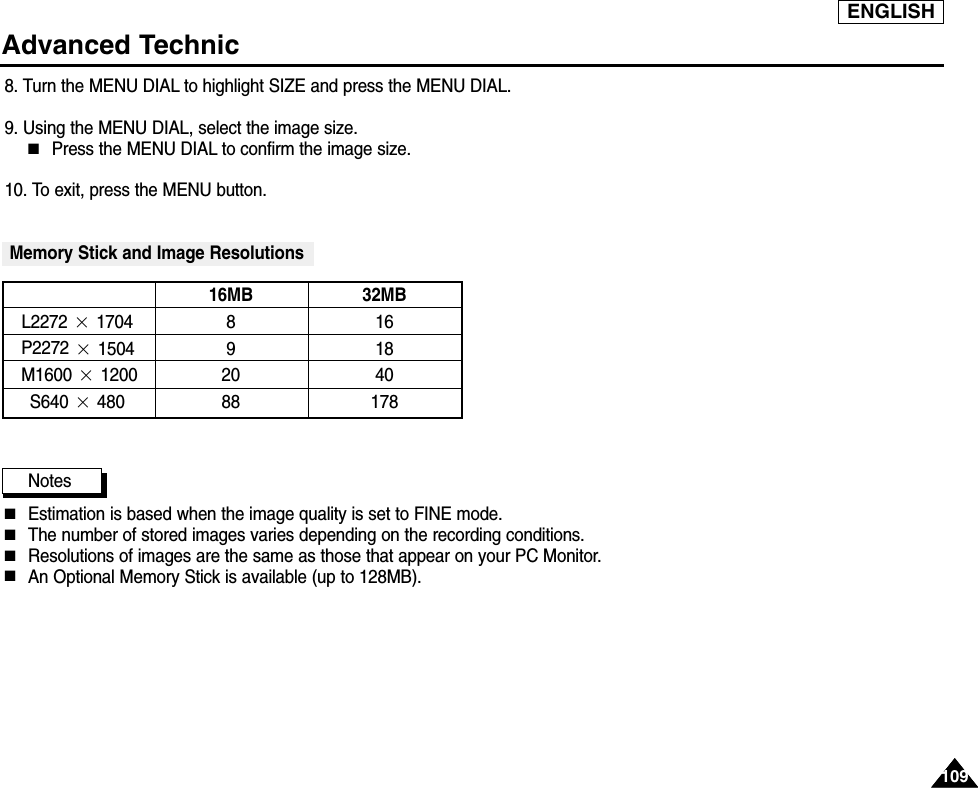 ENGLISH109109Advanced Technic8. Turn the MENU DIAL to highlight SIZE and press the MENU DIAL.9. Using the MENU DIAL, select the image size.■Press the MENU DIAL to confirm the image size.10. To exit, press the MENU button.Memory Stick and Image ResolutionsNotes■Estimation is based when the image quality is set to FINE mode.■The number of stored images varies depending on the recording conditions.■Resolutions of images are the same as those that appear on your PC Monitor.■An Optional Memory Stick is available (up to 128MB).16MB 32MBL2272 ×1704 8 16P2272 ×1504 9 18M1600×1200 20 40S640×480 88 178