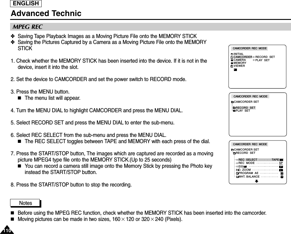 ENGLISH110110Advanced Technic✤Saving Tape Playback Images as a Moving Picture File onto the MEMORY STICK ✤Saving the Pictures Captured by a Camera as a Moving Picture File onto the MEMORYSTICK1. Check whether the MEMORY STICK has been inserted into the device. If it is not in thedevice, insert it into the slot.2. Set the device to CAMCORDER and set the power switch to RECORD mode.3. Press the MENU button.■The menu list will appear.4. Turn the MENU DIAL to highlight CAMCORDER and press the MENU DIAL.5. Select RECORD SET and press the MENU DIAL to enter the sub-menu.6. Select REC SELECT from the sub-menu and press the MENU DIAL.■The REC SELECT toggles between TAPE and MEMORY with each press of the dial.7. Press the START/STOP button, The images which are captured are recorded as a movingpicture MPEG4 type file onto the MEMORY STICK.(Up to 25 seconds)■You can record a camera still image onto the Memory Stick by pressing the Photo keyinstead the START/STOP button.8. Press the START/STOP button to stop the recording.Notes■Before using the MPEG REC function, check whether the MEMORY STICK has been inserted into the camcorder.■Moving pictures can be made in two sizes, 160×120 or 320×240 (Pixels).MPEG RECCAMCORDER  REC  MODEINITIALRECORD  SETPLAY  SETCAMCORDERCAMERAMEMORYVIEWERCAMCORDER  REC  MODECAMCORDER SETRECORD  SETPLAY  SETCAMCORDER  REC  MODECAMCORDER SET  RECORD  SET     REC  SELECT     REC  MODE     EIS     D. ZOOM     PROGRAM  AE     WHT. BALANCETAPESP