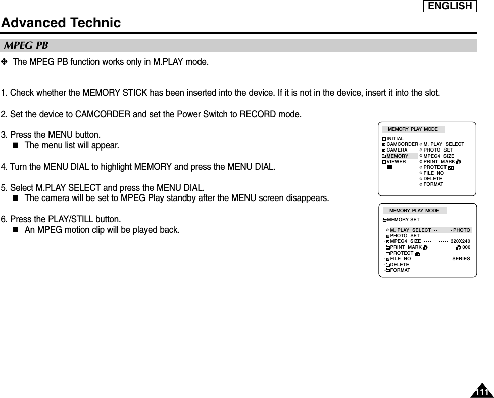 ENGLISH111111Advanced Technic✤The MPEG PB function works only in M.PLAY mode.1. Check whether the MEMORY STICK has been inserted into the device. If it is not in the device, insert it into the slot.2. Set the device to CAMCORDER and set the Power Switch to RECORD mode.3. Press the MENU button.■The menu list will appear.4. Turn the MENU DIAL to highlight MEMORY and press the MENU DIAL.5. Select M.PLAY SELECT and press the MENU DIAL.■The camera will be set to MPEG Play standby after the MENU screen disappears.6. Press the PLAY/STILL button.■An MPEG motion clip will be played back.MPEG PBM. PLAY  SELECTPHOTO  SETMPEG4  SIZEPRINT  MARKPROTECTFILE  NODELETEFORMATMEMORY  PLAY  MODEINITIALCAMCORDERCAMERAMEMORYVIEWERM. PLAY  SELECT               PHOTOPHOTO  SETMPEG4  SIZE                    320X240PRINT  MARKPROTECTFILE  NO                            SERIESDELETEFORMATMEMORY  PLAY  MODEMEMORY SET000