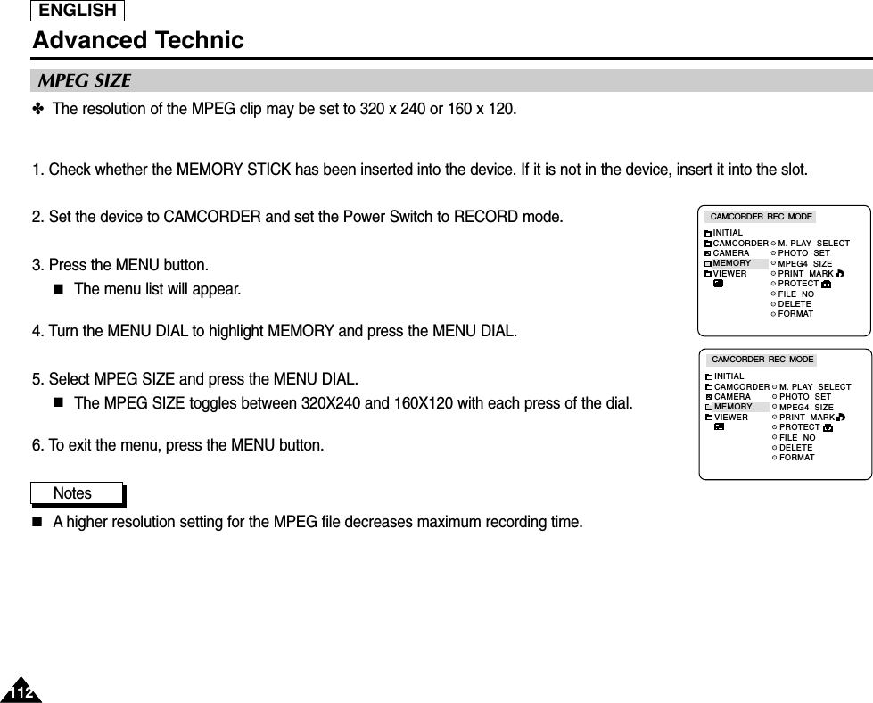 ENGLISH112112Advanced Technic✤  The resolution of the MPEG clip may be set to 320 x 240 or 160 x 120.1. Check whether the MEMORY STICK has been inserted into the device. If it is not in the device, insert it into the slot.2. Set the device to CAMCORDER and set the Power Switch to RECORD mode.3. Press the MENU button.■The menu list will appear.4. Turn the MENU DIAL to highlight MEMORY and press the MENU DIAL.5. Select MPEG SIZE and press the MENU DIAL.■The MPEG SIZE toggles between 320X240 and 160X120 with each press of the dial.6. To exit the menu, press the MENU button.Notes■A higher resolution setting for the MPEG file decreases maximum recording time.MPEG SIZEM. PLAY  SELECTPHOTO  SETMPEG4  SIZEPRINT  MARKPROTECTFILE  NODELETEFORMATCAMCORDER  REC  MODEINITIALCAMCORDERCAMERAMEMORYVIEWERM. PLAY  SELECTPHOTO  SETMPEG4  SIZEPRINT  MARKPROTECTFILE  NODELETEFORMATCAMCORDER  REC  MODEINITIALCAMCORDERCAMERAMEMORYVIEWER