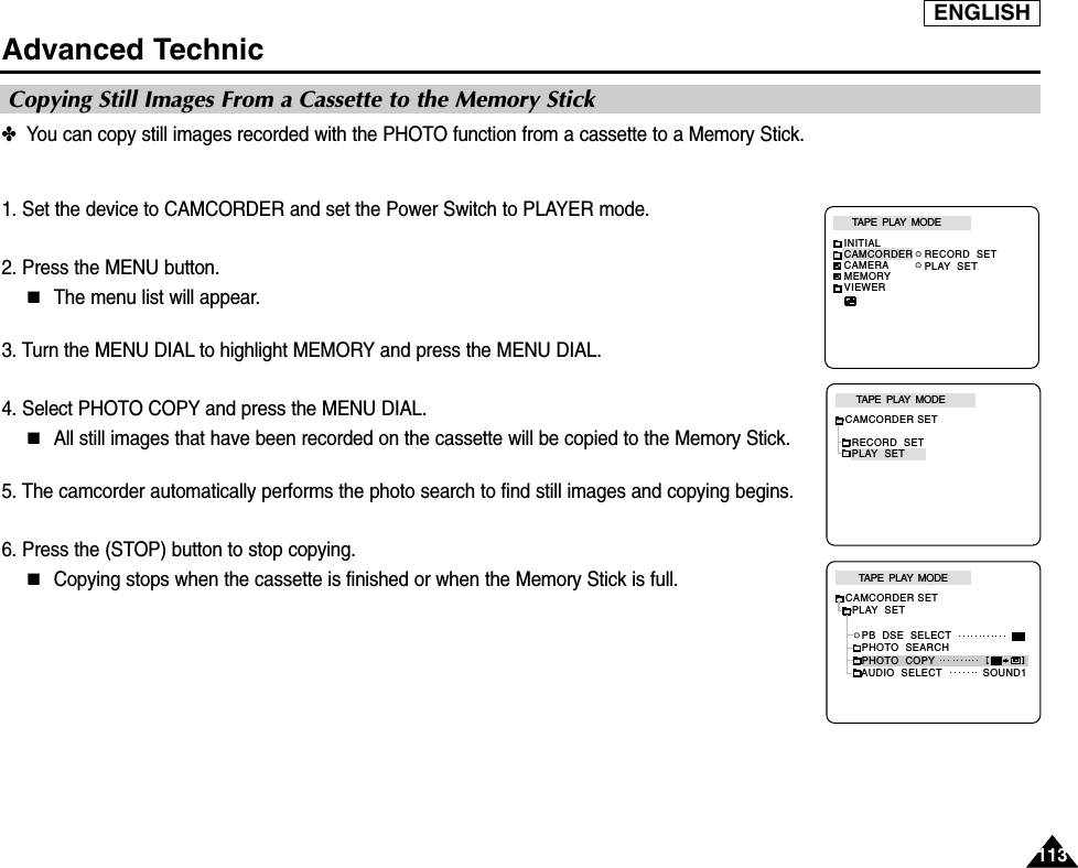 ENGLISH113113Advanced Technic✤  You can copy still images recorded with the PHOTO function from a cassette to a Memory Stick.1. Set the device to CAMCORDER and set the Power Switch to PLAYER mode.2. Press the MENU button.■The menu list will appear.3. Turn the MENU DIAL to highlight MEMORY and press the MENU DIAL.4. Select PHOTO COPY and press the MENU DIAL.■All still images that have been recorded on the cassette will be copied to the Memory Stick.5. The camcorder automatically performs the photo search to find still images and copying begins.6. Press the (STOP) button to stop copying.■Copying stops when the cassette is finished or when the Memory Stick is full.Copying Still Images From a Cassette to the Memory StickTAPE  PLAY  MODEINITIALRECORD  SETPLAY  SETCAMCORDERCAMERAMEMORYVIEWERCAMCORDER SETRECORD  SETPLAY  SETTAPE  PLAY  MODETAPE  PLAY  MODECAMCORDER SET  PLAY  SET     PB  DSE  SELECT     PHOTO  SEARCH     PHOTO  COPY     AUDIO  SELECT SOUND1