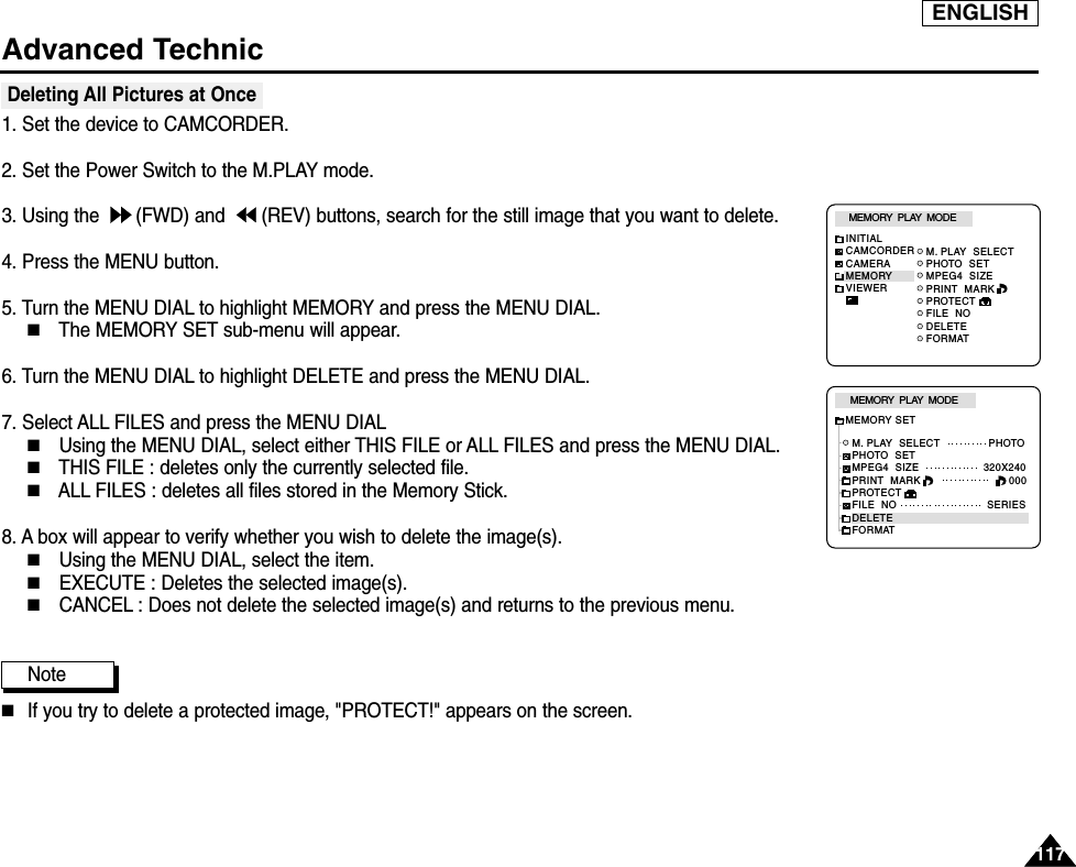 ENGLISHAdvanced Technic117117Deleting All Pictures at Once 1. Set the device to CAMCORDER.2. Set the Power Switch to the M.PLAY mode.3. Using the  (FWD) and  (REV) buttons, search for the still image that you want to delete.4. Press the MENU button.5. Turn the MENU DIAL to highlight MEMORY and press the MENU DIAL.■The MEMORY SET sub-menu will appear.6. Turn the MENU DIAL to highlight DELETE and press the MENU DIAL.7. Select ALL FILES and press the MENU DIAL■Using the MENU DIAL, select either THIS FILE or ALL FILES and press the MENU DIAL.■THIS FILE : deletes only the currently selected file.■ALL FILES : deletes all files stored in the Memory Stick.8. A box will appear to verify whether you wish to delete the image(s).  ■Using the MENU DIAL, select the item.■EXECUTE : Deletes the selected image(s). ■CANCEL : Does not delete the selected image(s) and returns to the previous menu. Note■If you try to delete a protected image, &quot;PROTECT!&quot; appears on the screen.M. PLAY  SELECTPHOTO  SETMPEG4  SIZEPRINT  MARKPROTECTFILE  NODELETEFORMATMEMORY  PLAY  MODEINITIALCAMCORDERCAMERAMEMORYVIEWERM. PLAY  SELECT               PHOTOPHOTO  SETMPEG4  SIZE                    320X240PRINT  MARKPROTECTFILE  NO                            SERIESDELETEFORMATMEMORY  PLAY  MODEMEMORY SET000