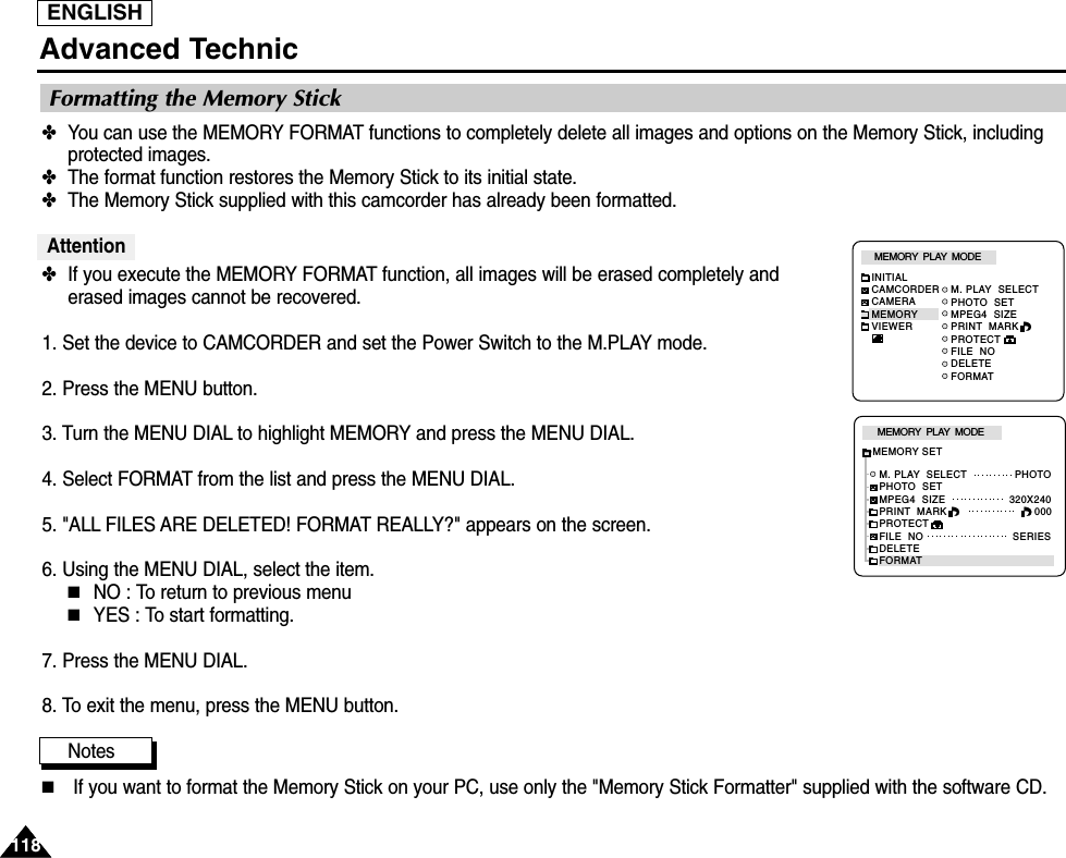 ENGLISHAdvanced Technic118118✤You can use the MEMORY FORMAT functions to completely delete all images and options on the Memory Stick, includingprotected images.✤The format function restores the Memory Stick to its initial state.✤The Memory Stick supplied with this camcorder has already been formatted.Attention✤If you execute the MEMORY FORMAT function, all images will be erased completely anderased images cannot be recovered.1. Set the device to CAMCORDER and set the Power Switch to the M.PLAY mode.2. Press the MENU button.3. Turn the MENU DIAL to highlight MEMORY and press the MENU DIAL.4. Select FORMAT from the list and press the MENU DIAL.5. &quot;ALL FILES ARE DELETED! FORMAT REALLY?&quot; appears on the screen.6. Using the MENU DIAL, select the item.■NO : To return to previous menu■YES : To start formatting.7. Press the MENU DIAL.8. To exit the menu, press the MENU button.Notes■If you want to format the Memory Stick on your PC, use only the &quot;Memory Stick Formatter&quot; supplied with the software CD.Formatting the Memory StickM. PLAY  SELECTPHOTO  SETMPEG4  SIZEPRINT  MARKPROTECTFILE  NODELETEFORMATMEMORY  PLAY  MODEINITIALCAMCORDERCAMERAMEMORYVIEWERM. PLAY  SELECT               PHOTOPHOTO  SETMPEG4  SIZE                    320X240PRINT  MARKPROTECTFILE  NO                            SERIESDELETEFORMATMEMORY  PLAY  MODEMEMORY SET000