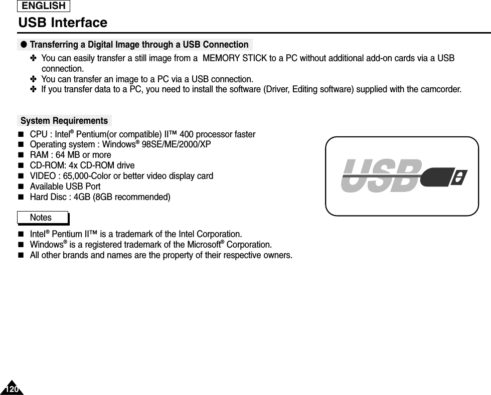 ENGLISH120120USB Interface●Transferring a Digital Image through a USB Connection✤  You can easily transfer a still image from a  MEMORY STICK to a PC without additional add-on cards via a USBconnection.✤  You can transfer an image to a PC via a USB connection.✤  If you transfer data to a PC, you need to install the software (Driver, Editing software) supplied with the camcorder.System Requirements■CPU : Intel®Pentium(or compatible) II™ 400 processor faster■Operating system : Windows®98SE/ME/2000/XP■RAM : 64 MB or more■CD-ROM: 4x CD-ROM drive■VIDEO : 65,000-Color or better video display card■Available USB Port■Hard Disc : 4GB (8GB recommended)Notes  ■Intel®Pentium II™ is a trademark of the Intel Corporation.■Windows®is a registered trademark of the Microsoft®Corporation.■All other brands and names are the property of their respective owners.
